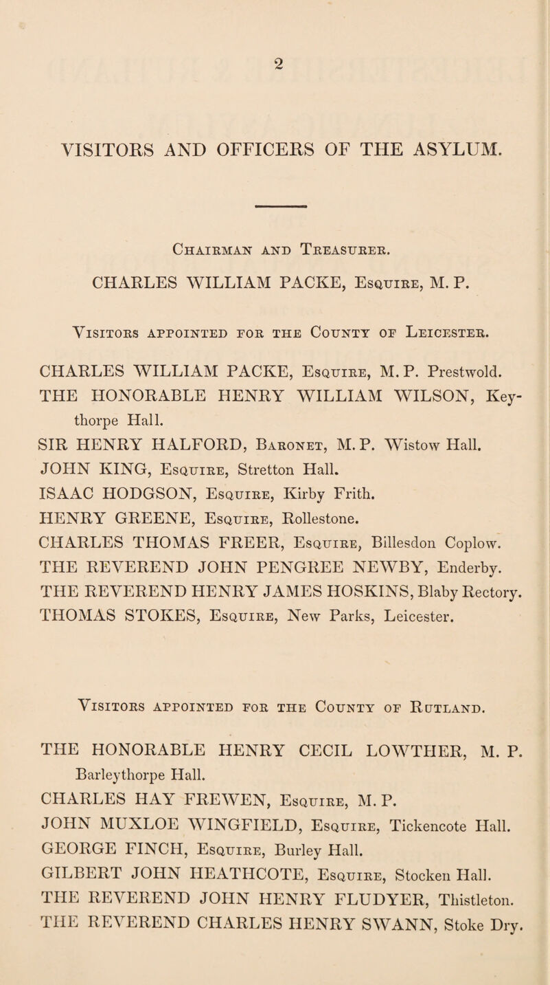VISITORS AND OFFICERS OF THE ASYLUM. Chairman and Treasurer. CHARLES WILLIAM PACKE, Esquire, M. P. Visitors appointed por the County oe Leicester. CHARLES WILLIAM PACKE, Esquire, M. P. Prestwold. THE HONORABLE HENRY WILLIAM WILSON, Key- thorpe Hall. SIR HENRY HALFORD, Baronet, M. P. Wistow Hall. JOHN KING, Esquire, Stretton Hall. ISAAC HODGSON, Esquire, Kirby Frith. HENRY GREENE, Esquire, Rollestone. CHARLES THOMAS FREER, Esquire, Billesdon Coplow. THE REVEREND JOHN PENGREE NEWBY, Enderby. THE REVEREND HENRY JAMES HOSKINS, Blaby Rectory. THOMAS STOKES, Esquire, New Parks, Leicester. Visitors appointed for the County of Rutland. THE HONORABLE HENRY CECIL LOWTHER, M. P. Barleythorpe Hall. CHARLES HAY FREWEN, Esquire, M. P. JOHN MUXLOE WINGFIELD, Esquire, Tickencote Hall. GEORGE FINCH, Esquire, Burley Hall. GILBERT JOHN HEATHCOTE, Esquire, Stocken Hall. THE REVEREND JOHN HENRY FLUDYER, Tkistleton. THE REVEREND CHARLES HENRY SWANN, Stoke Dry.