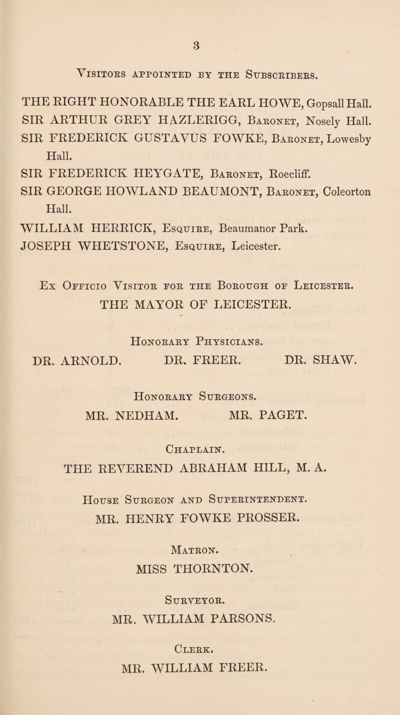 Visitors appointed by the Subscribers. THE EIGHT HONORABLE THE EARL HOWE, GopsallHall. SIR ARTHUR GREY HAZLERIGG, Baronet, Nosely Hall. SIR FREDERICK GUSTAVUS FOWKE, Baronet, Lowesby Hall. SIR FREDERICK HEYGATE, Baronet, Roecliff. SIR GEORGE HOWLAND BEAUMONT, Baronet, Coleorton Hall. WILLIAM HERRICK, Esquire, Beaumanor Park. JOSEPH WHETSTONE, Esquire, Leicester. Ex Oeeicio Visitor eor the Borough oe Leicester. THE MAYOR OF LEICESTER. Honorary Physicians. DR. ARNOLD. DR. FREER. DR. SHAW. Honorary Surgeons. MR. NEDHAM. MR. PAGET. Chaplain. THE REVEREND ABRAHAM HILL, M. A. House Surgeon and Superintendent. MR. HENRY FOWKE PROSSER. Matron. MISS THORNTON. Surveyor. MR. WILLIAM PARSONS. Clerk. MR. WILLIAM FREER.