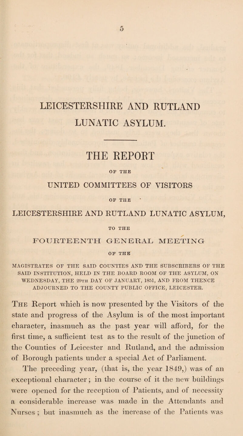 LEICESTERSHIRE AND RUTLAND LUNATIC ASYLUM. THE REPORT OF THE UNITED COMMITTEES OF VISITORS OF THE LEICESTERSHIRE AND RUTLAND LUNATIC ASYLUM, TO THE FOURTEENTH GENERAL MEETING OF THE MAGISTRATES OF THE SAID COUNTIES AND THE SUBSCRIBERS OF THE SAID INSTITUTION, HELD IN THE BOARD ROOM OF THE ASYLUM, ON WEDNESDAY, THE 29th DAY OF JANUARY, 1851, AND FROM THENCE ADJOURNED TO THE COUNTY PUBLIC OFFICE, LEICESTER. The Report which is now presented by the Visitors of the state and progress of the Asylum is of the most important character, inasmuch as the past year will afford, for the first time, a sufficient test as to the result of the junction of the Counties of Leicester and Rutland, and the admission of Borough patients under a special Act of Parliament. The preceding year, (that is, the year 1849,) was of an exceptional character; in the course of it the new buildings were opened for the reception of Patients, and of necessity a considerable increase was made in the Attendants and Nurses ; but inasmuch as the increase of the Patients was