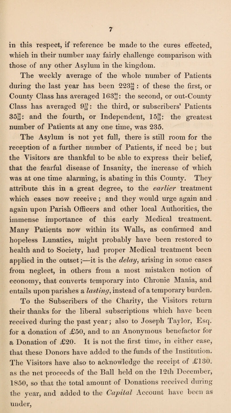 in this respect, if reference be made to the cures effected, which in their number may fairly challenge comparison with those of any other Asylum in the kingdom. The weekly average of the whole number of Patients during the last year has been 223-: of these the first, or County Class has averaged 1635: the second, or out-County Class has averaged 9J|: the third, or subscribers’ Patients 35|: and the fourth, or Independent, 15|: the greatest number of Patients at any one time, was 235. The Asylum is not yet full, there is still room for the reception of a further number of Patients, if need be; but the Visitors are thankful to be able to express their belief, that the fearful disease of Insanity, the increase of which was at one time alarming, is abating in this County. They attribute this in a great degree, to the earlier treatment which cases now receive ; and they would urge again and again upon Parish Officers and other local Authorities, the immense importance of this early Medical treatment. Many Patients now within its Walls, as confirmed and hopeless Lunatics, might probably have been restored to health and to Society, had proper Medical treatment been applied in the outset;—it is the delay, arising in some cases from neglect, in others from a most mistaken notion of economy, that converts temporary into Chronic Mania, and entails upon parishes a lasting, instead of a temporary burden. To the Subscribers of the Charity, the Visitors return their thanks for the liberal subscriptions which have been received during the past year; also to Joseph Taylor, Esq. for a donation of X50, and to an Anonymous benefactor for a Donation of £20. It is not the first time, in cither case, that these Donors have added to the funds of the Institution. The Visitors have also to acknowledge the receipt of XT 30. as the net proceeds of the Ball held on the 12tli December, 1850, so that the total amount of Donations received during the year, and added to the Capital Account have been as under,