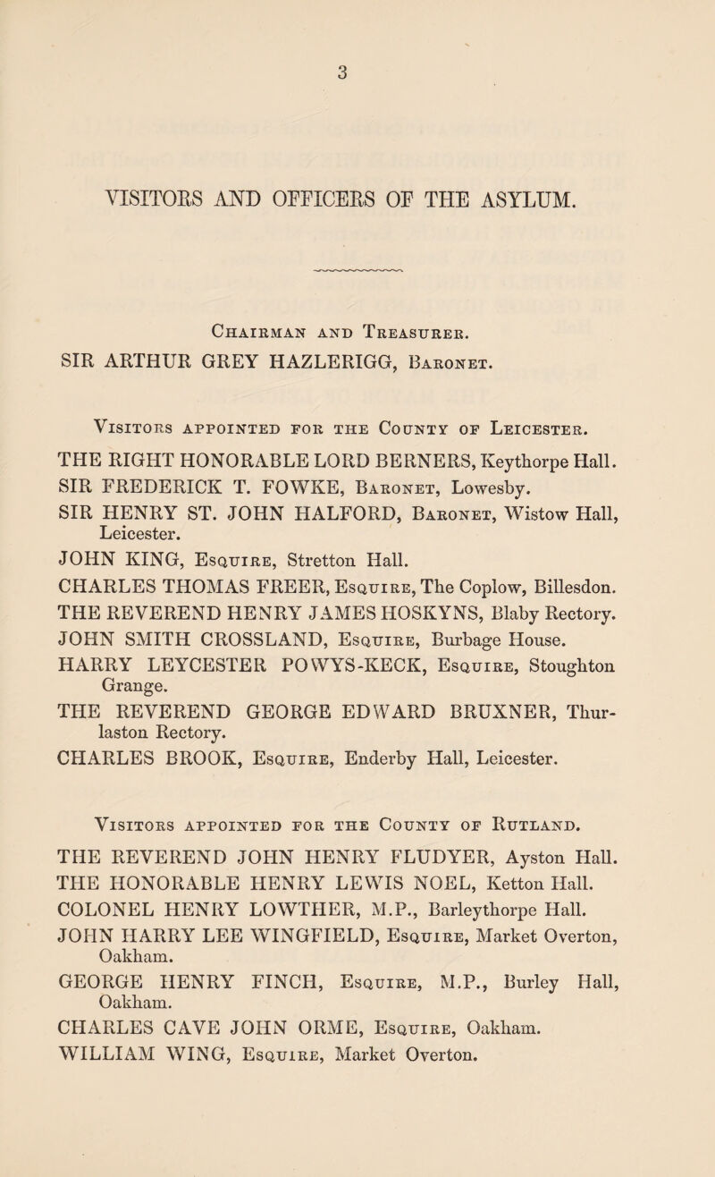 VISITORS AND OFFICERS OF THE ASYLUM. Chairman and Treasurer. SIR ARTHUR GREY HAZLERIGG, Baronet. Visitors appointed for the County of Leicester. THE RIGHT HONORABLE LORD BERNERS, Keythorpe Hall. SIR FREDERICK T. FOWKE, Baronet, Lowesby. SIR HENRY ST. JOHN HALFORD, Baronet, Wistow Hall, Leicester. JOHN KING, Esquire, Stretton Hall. CHARLES THOMAS FREER, Esquire, The Coplow, Billesdon. THE REVEREND HENRY JAMES HOSKYNS, Blaby Rectory. JOHN SMITH CROSSLAND, Esquire, Burbage House. HARRY LEYCESTER POWYS-KECK, Esquire, Stoughton Grange. THE REVEREND GEORGE EDWARD BRUXNER, Thur- laston Rectory. CHARLES BROOK, Esquire, Enderby Hall, Leicester. Visitors appointed for the County of Rutland. THE REVEREND JOHN HENRY FLUDYER, Ayston Hall. THE HONORABLE HENRY LEWIS NOEL, Ketton Hall. COLONEL HENRY LOWTHER, M.P., Barleythorpe Hall. JOHN HARRY LEE WINGFIELD, Esquire, Market Overton, Oakham. GEORGE HENRY FINCH, Esquire, M.P., Burley Hall, Oakham. CHARLES CAVE JOHN ORME, Esquire, Oakham. WILLIAM WING, Esquire, Market Overton.