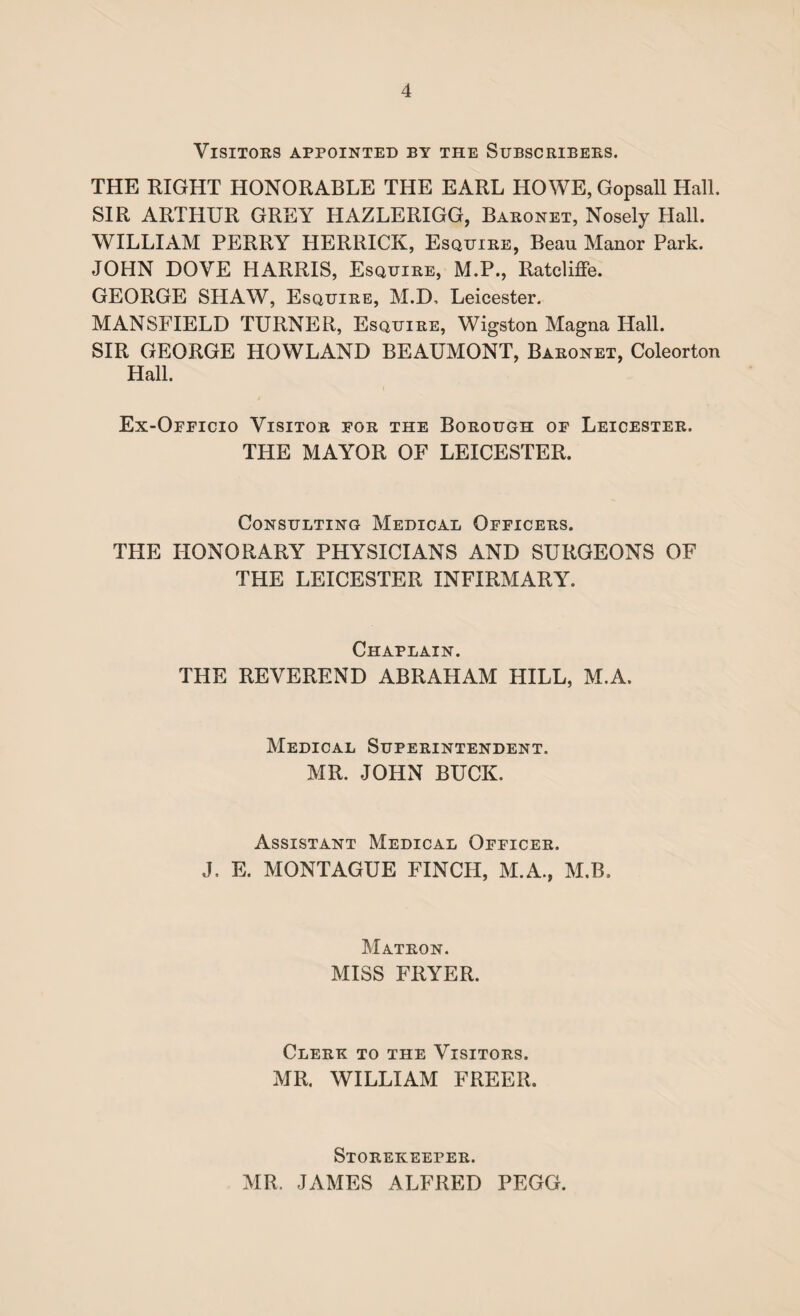 Visitors appointed by the Subscribers. THE EIGHT HONORABLE THE EARL HOWE, Gopsall Hall. SIR ARTHUR GREY HAZLERIGG, Baronet, Nosely Hall. WILLIAM PERRY HERRICK, Esquire, Beau Manor Park. JOHN DOVE HARRIS, Esquire, M.P., Ratcliffe. GEORGE SHAW, Esquire, M.D, Leicester. MANSFIELD TURNER, Esquire, Wigston Magna Hall. SIR GEORGE HOWLAND BEAUMONT, Baronet, Coleorton Hall. Ex-Officio Visitor for the Borough of Leicester. THE MAYOR OF LEICESTER. Consulting Medical Officers. THE HONORARY PHYSICIANS AND SURGEONS OF THE LEICESTER INFIRMARY. Chaplain. THE REVEREND ABRAHAM HILL, M.A. Medical Superintendent. MR. JOHN BUCK. Assistant Medical Officer. J. E. MONTAGUE FINCH, M.A., M.B. Matron. MISS FRYER. Clerk to the Visitors. MR. WILLIAM FREER. Storekeeper. MR. JAMES ALFRED PEGG.