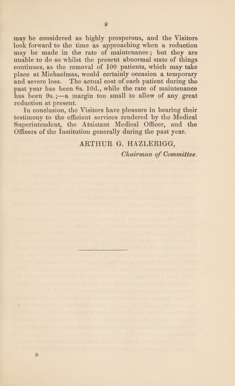 may be considered as highly prosperous, and the Visitors look forward to the time as approaching when a reduction may be made in the rate of maintenance; but they are unable to do so whilst the present abnormal state of things continues, as the removal of 100 patients, which may take place at Michaelmas, would certainly occasion a temporary and severe loss. The actual cost of each patient during the past year has been 8s. 10d., while the rate of maintenance has been 9s.;—a margin too small to allow of any great reduction at present. In conclusion, the Visitors have pleasure in bearing their testimony to the efficient services rendered by the Medical Superintendent, the Assistant Medical Officer, and the Officers of the Institution generally during the past year. ARTHUR G. HAZLERIGG, Chairman of Committee. B