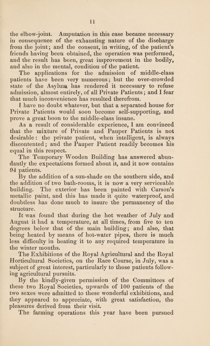 the elbow-joint. Amputation in this case became necessary in consequence of the exhausting nature of the discharge from the joint; and the consent, in writing, of the patient’s friends having been obtained, the operation was performed, and the result has been, great improvement in the bodily, and also in the mental, condition of the patient. The applications for the admission of middle-class patients have been very numerous; but the over-crowded state of the Asylum has rendered it necessary to refuse admission, almost entirely, of all Private Patients; and I fear that much inconvenience has resulted therefrom. I have no doubt whatever, but that a separated house for Private Patients would soon become self-supporting, and prove a great boon to the middle-class insane. As a result of considerable experience, 1 am convinced that the mixture of Private and Pauper Patients is not desirable : the private patient, when intelligent, is always discontented; and the Pauper Patient readily becomes his equal in this respect. The Temporary Wooden Building has answered abun¬ dantly the expectations formed about it, and it now contains 94 patients. By the addition of a sun-shade on the southern side, and the addition of two bath-rooms, it is now a very serviceable building. The exterior has been painted with Carson’s metallic paint, and this has made it quite waterproof, and doubtless has done much to insure the permanency of the structure. It was found that during the hot weather of July and August it had a temperature, at all times, from five to ten degrees below that of the main building; and also, that being heated by means of hot-water pipes, there is much less difficulty in heating it to any required temperature in the winter months. The Exhibitions of the Royal Agricultural and the Royal Horticultural Societies, on the Race Course, in July, was a subject of great interest, particularly to those patients follow¬ ing agricultural pursuits. By the kindly-given permission of the Committees of these two Royal Societies, upwards of 100 patients of the two sexes were admitted to these wonderful exhibitions, and they appeared to appreciate, with great satisfaction, the pleasures derived from their visit. The farming operations this year have been pursued