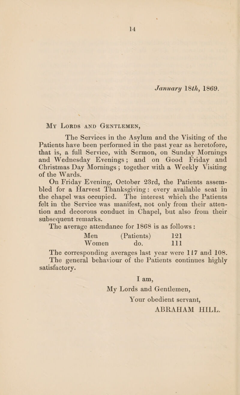 Jayiuary 18 th, 1869. My Lords and Gentlemen, The Services in the Asylum and the Visiting of the Patients have been performed in the past year as heretofore, that is, a full Service, with Sermon, on Sunday Mornings and Wednesday Evenings; and on Good Friday and Christmas Day Mornings ; together with a Weekly Visiting of the Wards. On Friday Evening, October 23rd, the Patients assem¬ bled for a Harvest Thanksgiving: every available seat in the chapel was occupied. The interest which the Patients felt in the Service was manifest, not only from their atten¬ tion and decorous conduct in Chapel, but also from their subsequent remarks. The average attendance for 1868 is as follows: Men (Patients) 121 Women do. Ill The corresponding averages last year were 117 and 108. The general behaviour of the Patients continues highly satisfactory. I am, My Lords and Gentlemen, Your obedient servant, ABRAHAM HILL.