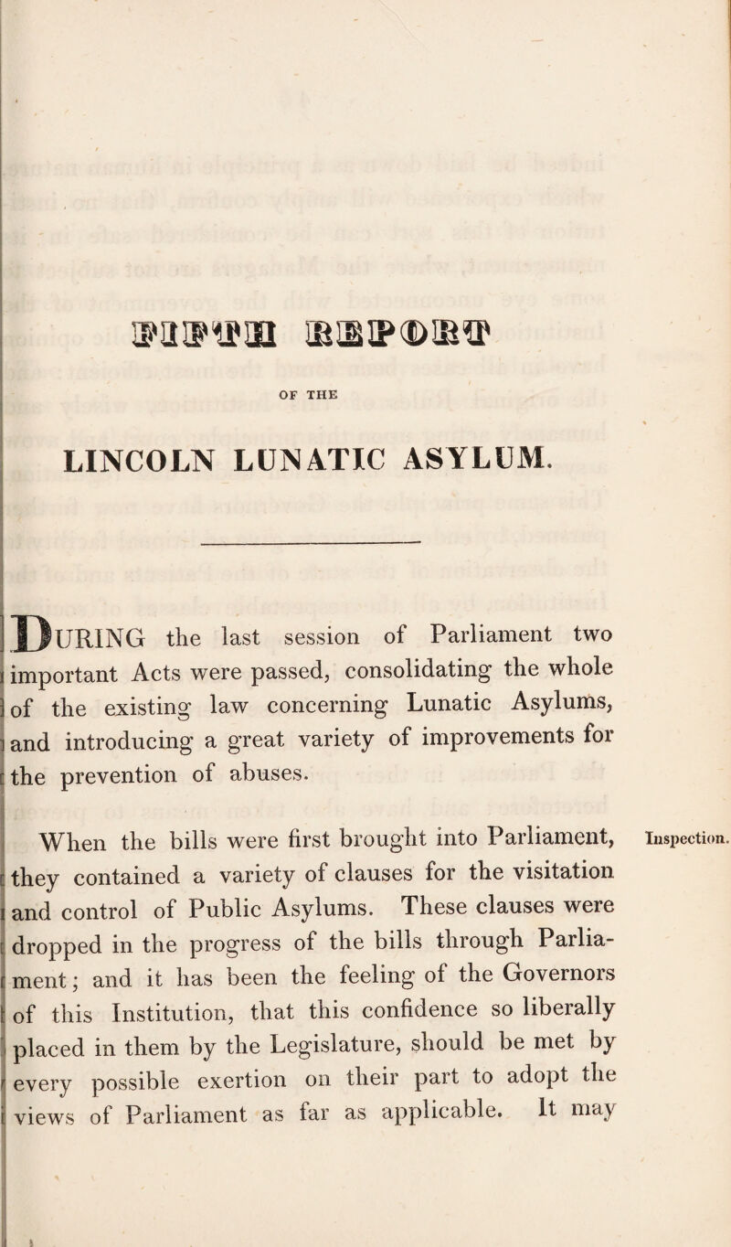ipauum ibsip^dib^ OF THE LINCOLN LUNATIC ASYLUM, During the last session of Parliament two important Acts were passed, consolidating the whole of the existing law concerning Lunatic Asylums, and introducing a great variety of improvements for the prevention of abuses. When the bills were first brought into Parliament, they contained a variety of clauses for the visitation and control of Public Asylums. These clauses were dropped in the progress of the bills through Parlia- c ment; and it has been the feeling of the Governors | of this Institution, that this confidence so liberally placed in them by the Legislature, should be met by every possible exertion on their part to adopt the Inspection.