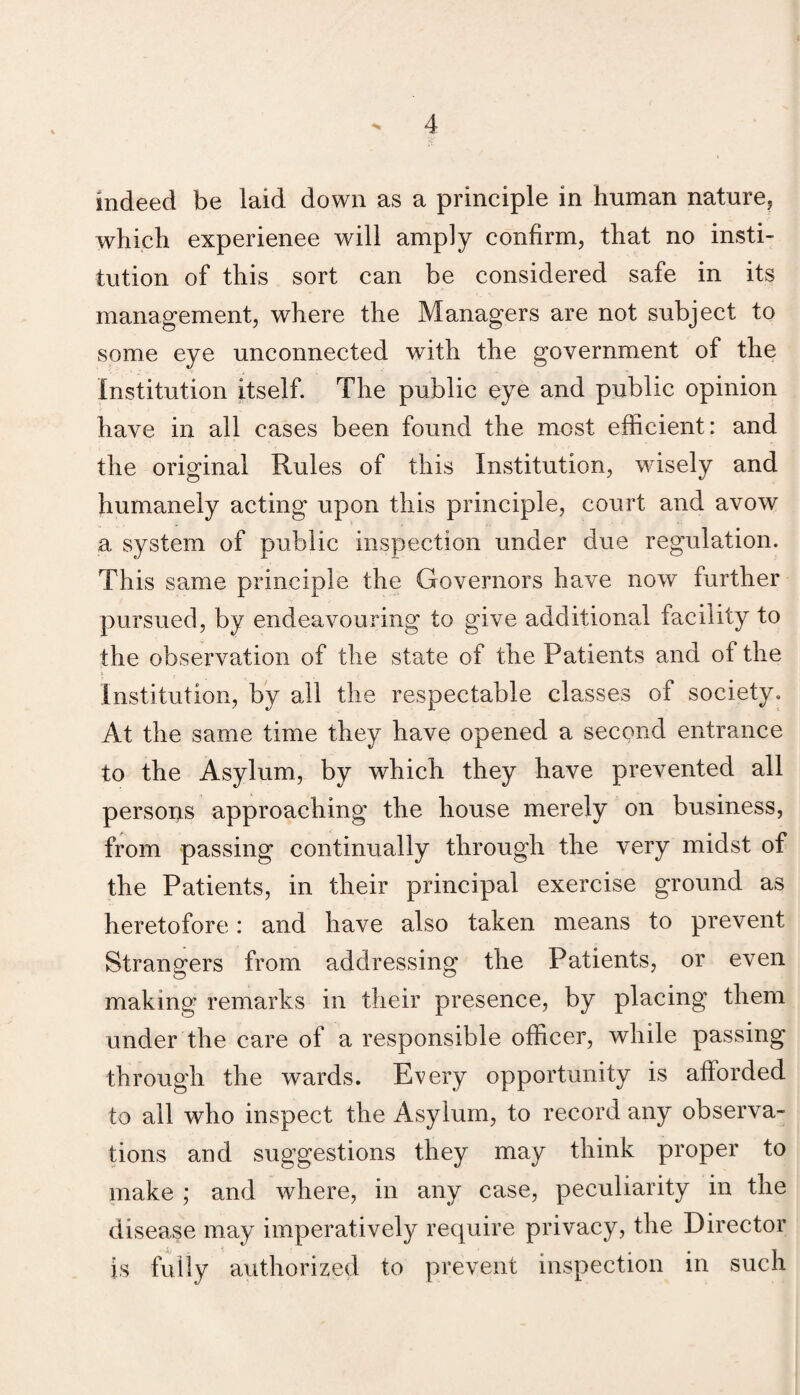 which experience will amply confirm, that no insti¬ tution of this sort can be considered safe in its management, where the Managers are not subject to some eye unconnected wdth the government of the institution itself. The public eye and public opinion have in all cases been found the most efficient: and the original Rules of this Institution, wisely and humanely acting upon this principle, court and avow a system of public inspection under due regulation. This same principle the Governors have now further pursued, by endeavouring to give additional facility to the observation of the state of the Patients and of the Institution, by all the respectable classes of society. At the same time they have opened a second entrance to the Asylum, by which they have prevented all persons approaching the house merely on business, from passing continually through the very midst of the Patients, in their principal exercise ground as heretofore: and have also taken means to prevent Strangers from addressing the Patients, or even making remarks in their presence, by placing them under the care of a responsible officer, while passing through the wards. Every opportunity is afforded to all who inspect the Asylum, to record any observa¬ tions and suggestions they may think proper to make ; and where, in any case, peculiarity in the disease may imperatively require privacy, the Director is fully authorized to prevent inspection in such