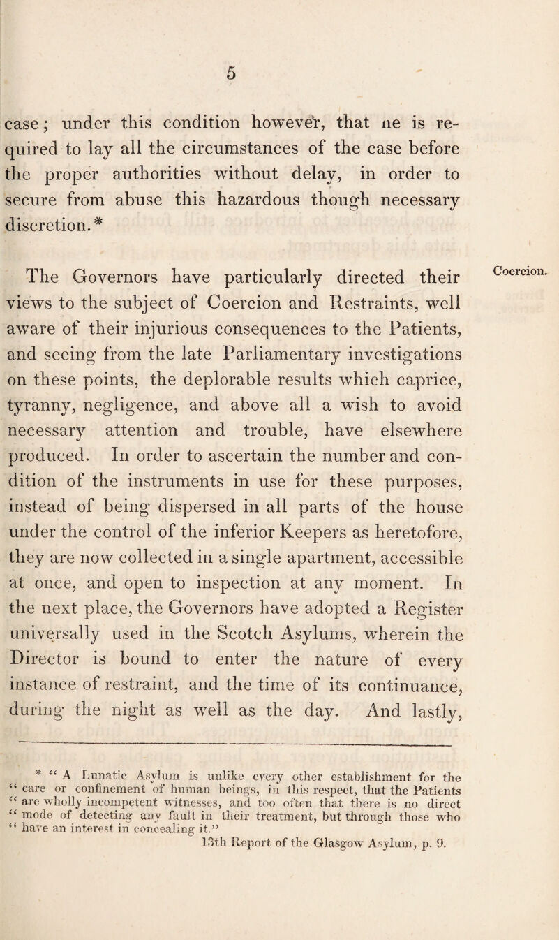 case; under this condition howeve'r, that ne is re¬ quired to lay all the circumstances of the case before the proper authorities without delay, in order to secure from abuse this hazardous though necessary discretion.# The Governors have particularly directed their views to the subject of Coercion and Restraints, well aware of their injurious consequences to the Patients, and seeing from the late Parliamentary investigations on these points, the deplorable results which caprice, tyranny, negligence, and above all a wish to avoid necessary attention and trouble, have elsewhere produced. In order to ascertain the number and con¬ dition of the instruments in use for these purposes, instead of being dispersed in all parts of the house under the control of the inferior Keepers as heretofore, they are now collected in a single apartment, accessible at once, and open to inspection at any moment. In the next place,.the Governors have adopted a Register universally used in the Scotch Asylums, wherein the Director is bound to enter the nature of every instance of restraint, and the time of its continuance, during the night as well as the day. And lastly, * “ A Lunatic Asylum is unlike every other establishment for the “ care or confinement of human beings, in this respect, that the Patients “ are wholly incompetent witnesses, and too often that there is no direct “ mode of detecting any fault in their treatment, but through those who (< have an interest in concealing it.” 13th Report of the Glasgow Asylum, p. 9. Coercion.