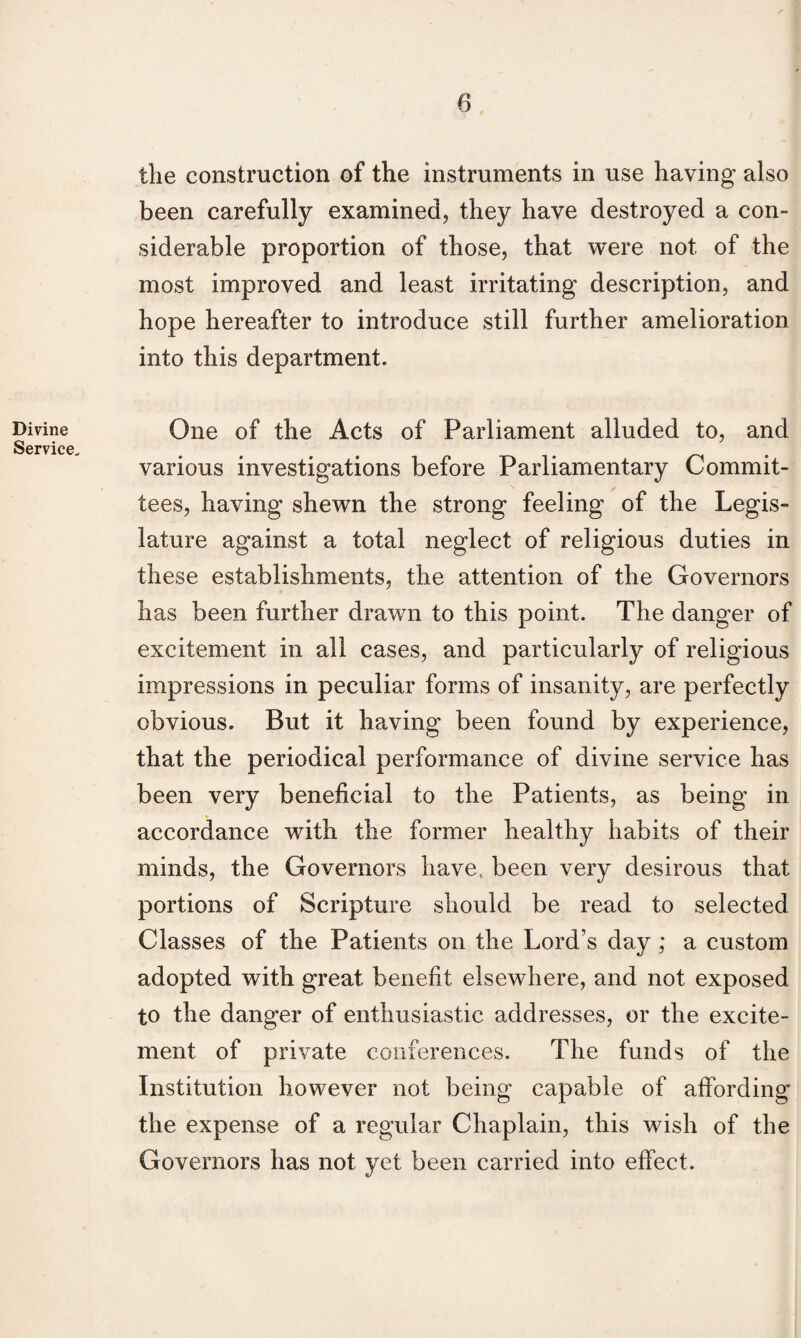 Divine Service. the construction of the instruments in use having also been carefully examined, they have destroyed a con¬ siderable proportion of those, that were not, of the most improved and least irritating description, and hope hereafter to introduce still further amelioration into this department. One of the Acts of Parliament alluded to, and various investigations before Parliamentary Commit¬ tees, having shewn the strong feeling of the Legis¬ lature against a total neglect of religious duties in these establishments, the attention of the Governors has been further drawn to this point. The danger of excitement in all cases, and particularly of religious impressions in peculiar forms of insanity, are perfectly obvious. But it having been found by experience, that the periodical performance of divine service has been very beneficial to the Patients, as being in accordance with the former healthy habits of their minds, the Governors have, been very desirous that portions of Scripture should be read to selected Classes of the Patients on the Lord’s day; a custom adopted with great benefit elsewhere, and not exposed to the danger of enthusiastic addresses, or the excite¬ ment of private conferences. The funds of the Institution however not being capable of affording the expense of a regular Chaplain, this wish of the Governors has not yet been carried into effect.