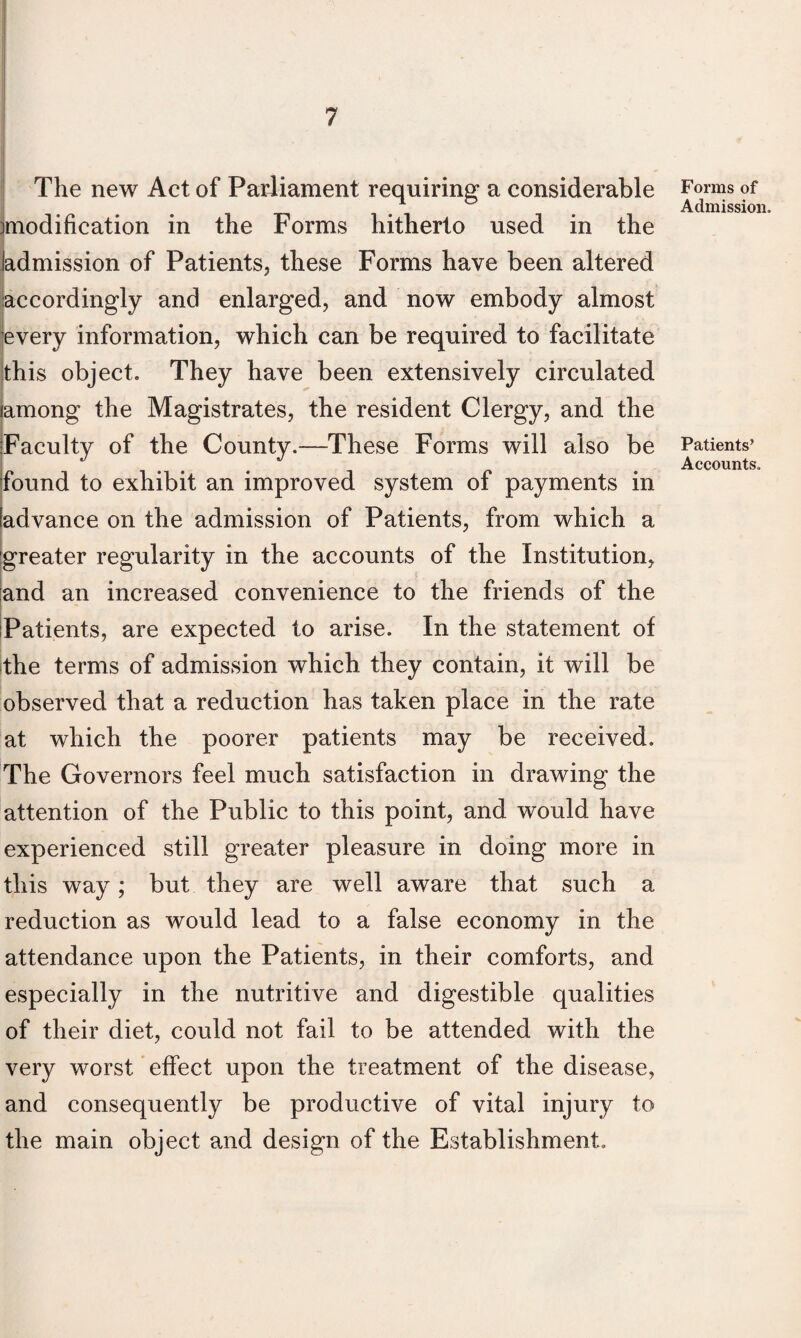 The new Act of Parliament requiring a considerable modification in the Forms hitherto used in the Jadmission of Patients, these Forms have been altered accordingly and enlarged, and now embody almost every information, which can be required to facilitate this object. They have been extensively circulated lamong the Magistrates, the resident Clergy, and the Faculty of the County.—These Forms will also be found to exhibit an improved system of payments in [advance on the admission of Patients, from which a greater regularity in the accounts of the Institution, land an increased convenience to the friends of the Patients, are expected to arise. In the statement of the terms of admission which they contain, it will be observed that a reduction has taken place in the rate at which the poorer patients may be received. The Governors feel much satisfaction in drawing the attention of the Public to this point, and would have experienced still greater pleasure in doing more in this way; but they are well aware that such a reduction as would lead to a false economy in the attendance upon the Patients, in their comforts, and especially in the nutritive and digestible qualities of their diet, could not fail to be attended with the very worst effect upon the treatment of the disease, and consequently be productive of vital injury to the main object and design of the Establishment. Forms of Admission. Patients’ Accounts.