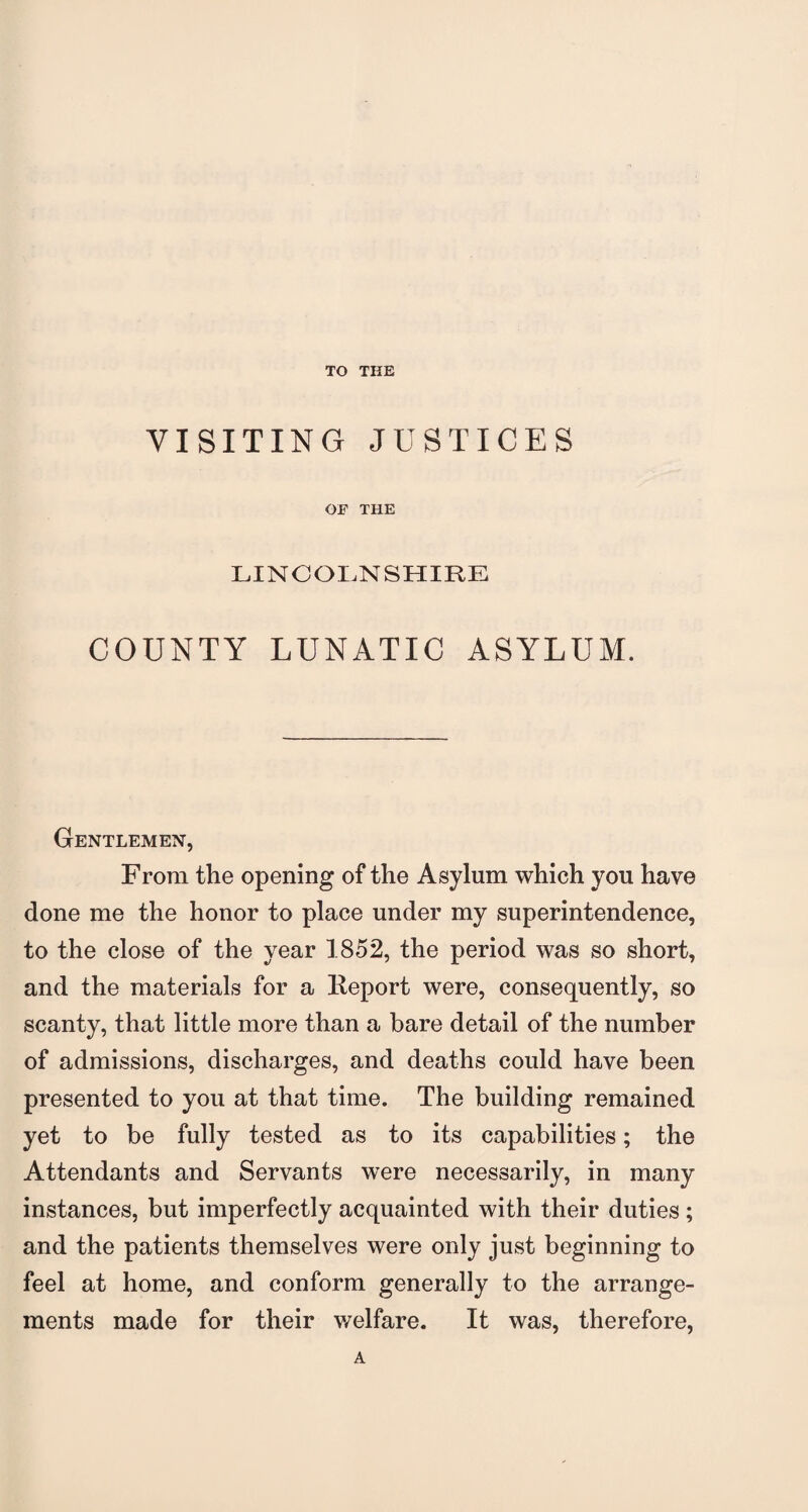 TO THE VISITING JUSTICES OF THE LINCOLNSHIRE COUNTY LUNATIC ASYLUM. Gentlemen, From the opening of the Asylum which you have done me the honor to place under my superintendence, to the close of the year 1852, the period was so short, and the materials for a Report were, consequently, so scanty, that little more than a bare detail of the number of admissions, discharges, and deaths could have been presented to you at that time. The building remained yet to be fully tested as to its capabilities; the Attendants and Servants were necessarily, in many instances, but imperfectly acquainted with their duties ; and the patients themselves were only just beginning to feel at home, and conform generally to the arrange¬ ments made for their welfare. It was, therefore, A