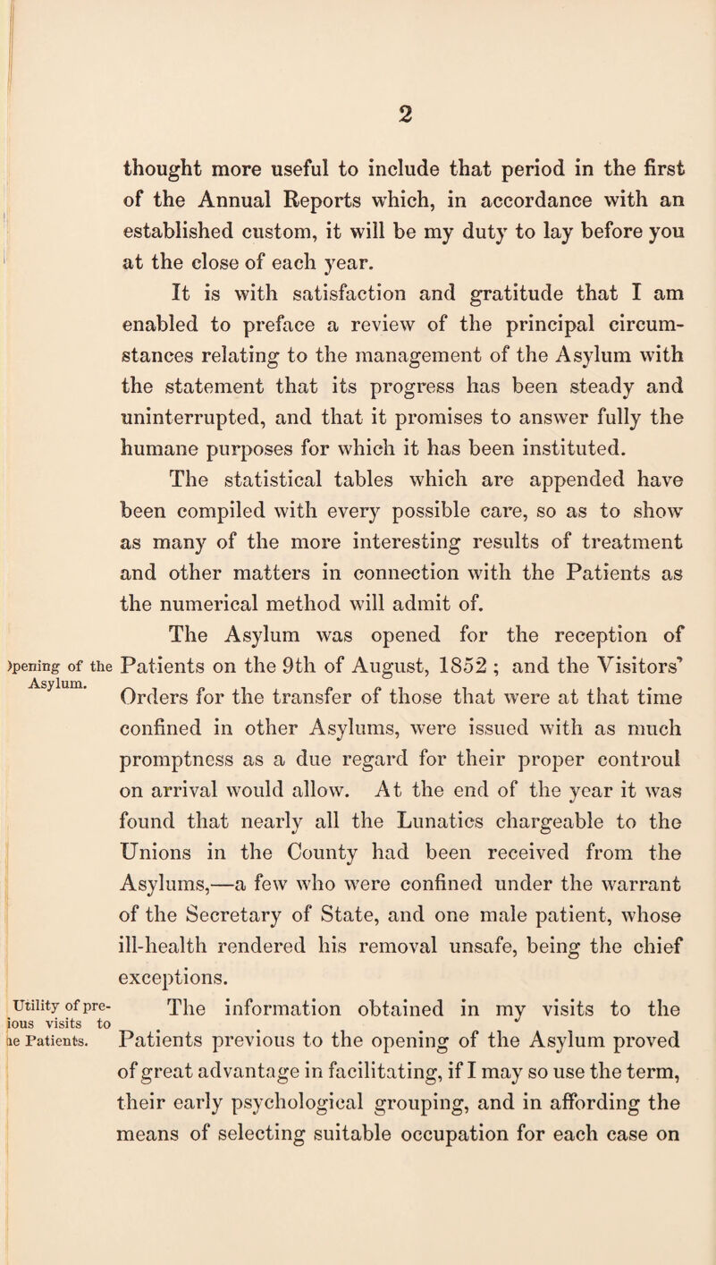 !j , )penmg- of the Asylum. Utility of pre- ious visits to tie Patients. thought more useful to include that period in the first of the Annual Reports which, in accordance with an established custom, it will be my duty to lay before you at the close of each year. It is with satisfaction and gratitude that I am enabled to preface a review of the principal circum¬ stances relating to the management of the Asylum with the statement that its progress has been steady and uninterrupted, and that it promises to answer fully the humane purposes for which it has been instituted. The statistical tables which are appended have been compiled with every possible care, so as to show as many of the more interesting results of treatment and other matters in connection with the Patients as the numerical method will admit of. The Asylum was opened for the reception of Patients on the 9th of August, 1852 ; and the Visitors' Orders for the transfer of those that were at that time confined in other Asylums, were issued with as much promptness as a due regard for their proper eontrou! on arrival would allow. At the end of the year it was found that nearly all the Lunatics chargeable to the Unions in the County had been received from the Asylums,—a few who were confined under the warrant of the Secretary of State, and one male patient, whose ill-health rendered his removal unsafe, being the chief exceptions. The information obtained in my visits to the Patients previous to the opening of the Asylum proved of great advantage in facilitating, if I may so use the term, their early psychological grouping, and in affording the means of selecting suitable occupation for each case on