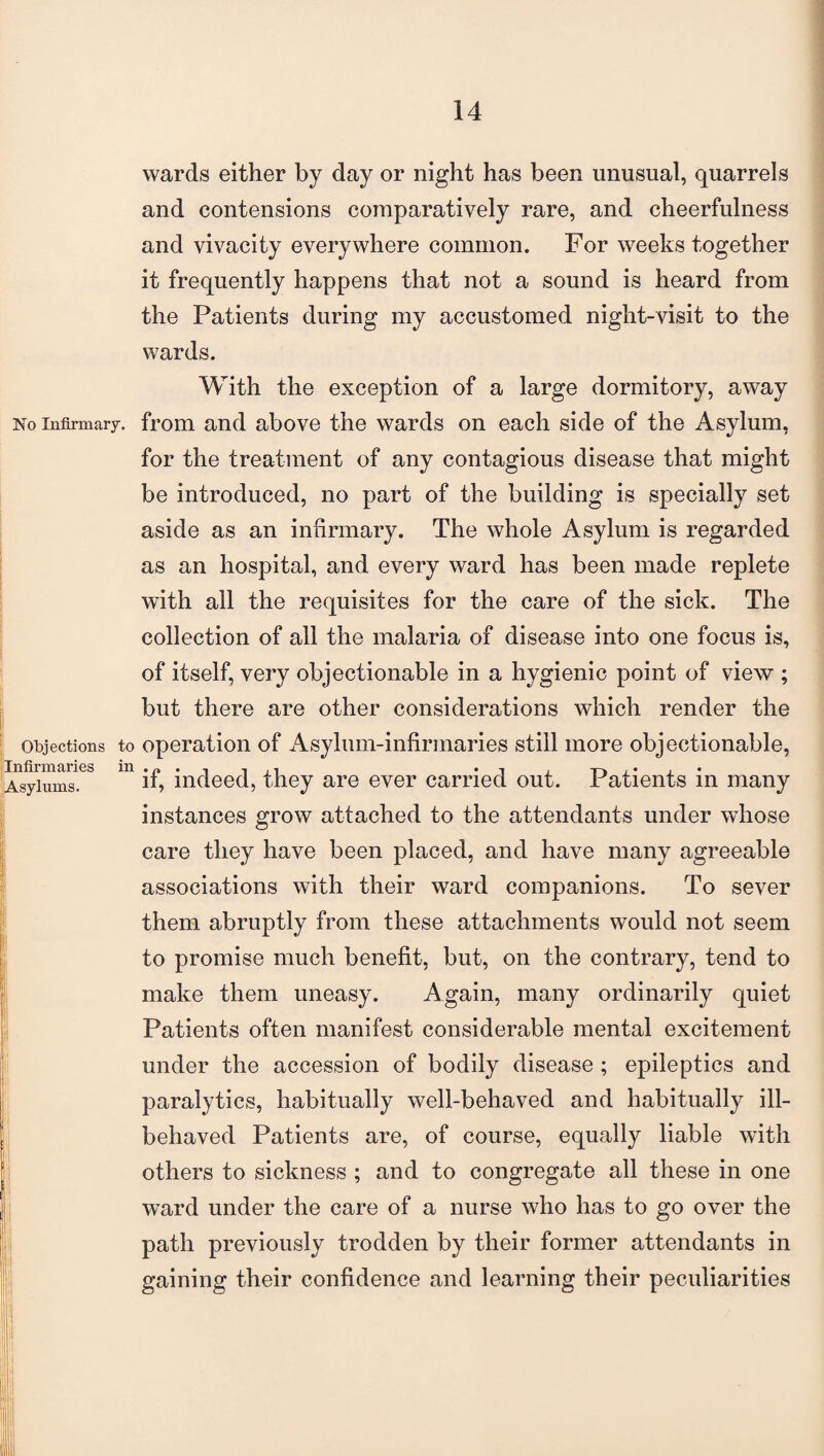 wards either by clay or night has been unusual, quarrels and contensions comparatively rare, and cheerfulness and vivacity everywhere common. For weeks together it frequently happens that not a sound is heard from the Patients during my accustomed night-visit to the wards. With the exception of a large dormitory, away No infirmary, from and above the wards on each side of the Asylum, for the treatment of any contagious disease that might be introduced, no part of the building is specially set aside as an infirmary. The whole Asylum is regarded as an hospital, and every ward has been made replete with all the requisites for the care of the sick. The collection of all the malaria of disease into one focus is, of itself, very objectionable in a hygienic point of view ; but there are other considerations which render the Objections to operation of Asylum-infirmaries still more objectionable, Infirmaries in .« . , , Asylums. if, indeed, they are ever carried out. Patients in many instances grow attached to the attendants under whose care they have been placed, and have many agreeable associations with their ward companions. To sever them abruptly from these attachments would not seem to promise much benefit, but, on the contrary, tend to make them uneasy. Again, many ordinarily quiet Patients often manifest considerable mental excitement under the accession of bodily disease ; epileptics and paralytics, habitually well-behaved and habitually ill- behaved Patients are, of course, equally liable with others to sickness ; and to congregate all these in one ward under the care of a nurse who has to go over the path previously trodden by their former attendants in gaining their confidence and learning their peculiarities I