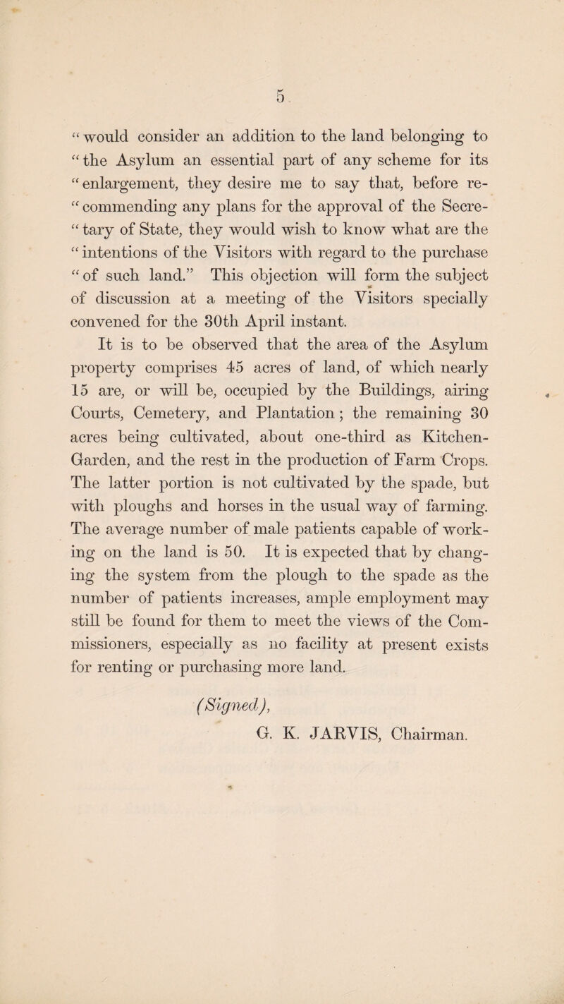 “ would consider an addition to the land belonging to “ the Asylum an essential part of any scheme for its “ enlargement, they desire me to say that, before re- “ commending any plans for the approval of the Secre- “ tary of State, they would wish to know what are the “ intentions of the Visitors with regard to the purchase “ of such land.” This objection will form the subject of discussion at a meeting of the Visitors specially convened for the 80th April instant. It is to be observed that the area of the Asylum property comprises 45 acres of land, of which nearly 15 are, or will be, occupied by the Buildings, airing Courts, Cemetery, and Plantation; the remaining 80 acres being cultivated, about one-third as Kitchen- Garden, and the rest in the production of Farm Crops. The latter portion is not cultivated by the spade, but with ploughs and horses in the usual way of farming. The average number of male patients capable of work¬ ing on the land is 50. It is expected that by chang¬ ing the system from the plough to the spade as the number of patients increases, ample employment may still be found for them to meet the views of the Com¬ missioners, especially as no facility at present exists for renting or purchasing more land. ( Signed), G. K. JARVIS, Chairman.