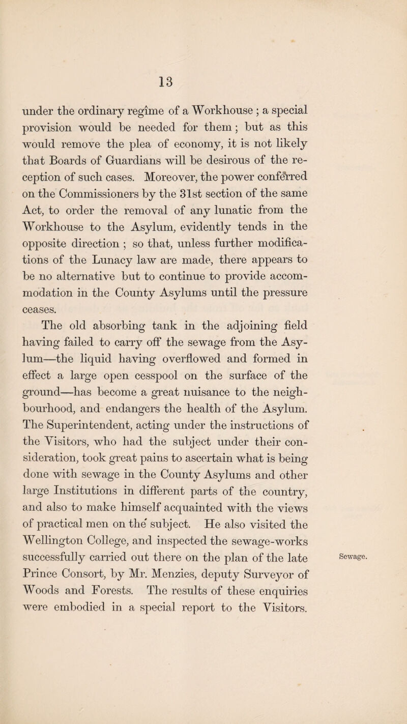 under the ordinary regime of a Workhouse ; a special provision would be needed for them; but as this would remove the plea of economy, it is not likely that Boards of Guardians will be desirous of the re¬ ception of such cases. Moreover, the power conferred on the Commissioners by the 31st section of the same Act, to order the removal of any lunatic from the Workhouse to the Asylum, evidently tends in the opposite direction ; so that, unless further modifica¬ tions of the Lunacy law are made, there appears to be no alternative but to continue to provide accom¬ modation in the County Asylums until the pressure ceases. The old absorbing tank in the adjoining field having failed to carry off the sewage from the Asy- ]um—the liquid having overflowed and formed in effect a large open cesspool on the surface of the ground—has become a great nuisance to the neigh¬ bourhood, and endangers the health of the Asylum. The Superintendent, acting under the instructions of the Visitors, who had the subject under their con¬ sideration, took great pains to ascertain what is being done with sewage in the County Asylums and other large Institutions in different parts of the country, and also to make himself acquainted with the views of practical men on the subject. He also visited the Wellington College, and inspected the sewage-works successfully carried out there on the plan of the late Prince Consort, by Mr. Menzies, deputy Surveyor of Woods and Forests. The results of these enquiries were embodied in a special report to the Visitors. Sewage.