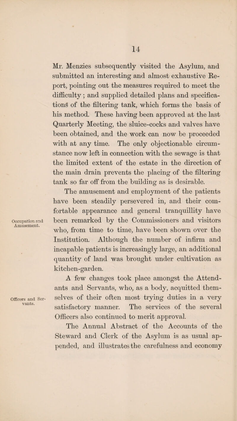 Occupation and Amusement. Officers and Ser¬ vants. Mr. Menzies subsequently visited the Asylum, and submitted an interesting and almost exhaustive Re¬ port, pointing out the measures required to meet the difficulty; and supplied detailed plans and specifica¬ tions of the filtering tank, which forms the basis of his method. These having been approved at the last Quarterly Meeting, the sluice-cocks and valves have been obtained, and the work can now be proceeded with at any time. The only objectionable circum¬ stance now left in connection with the sewage is that the limited extent of the estate in the direction of the main drain prevents the placing of the filtering tank so far off from the building as is desirable. The amusement and employment of the patients have been steadily persevered in, and their com¬ fortable appearance and general tranquillity have been remarked by the Commissioners and visitors who, from time to time, have been shown over the Institution. Although the number of infirm and incapable patients is increasingly large, an additional quantity of land was brought under cultivation as kitchen-garden. A few changes took place amongst the Attend¬ ants and Servants, who, as a body, acquitted them¬ selves of their often most trying duties in a very satisfactory manner. The services of the several Officers also continued to merit approval. The Annual Abstract of the Accounts of the Steward and Clerk of the Asylum is as usual ap¬ pended, and illustrates the carefulness and economy