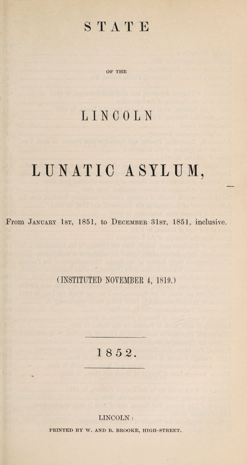 S T A T E OF THE ! LINCOLN LUNATIC ASYLUM, * From January 1st, 1851, to December 31st, 1851, inclusive. (INSTITUTED NOVEMBER 4, 1819.) 1 8 5 2. LINCOLN : PRINTED BY W. AND B. BROOKE, IIIGH-STREET.