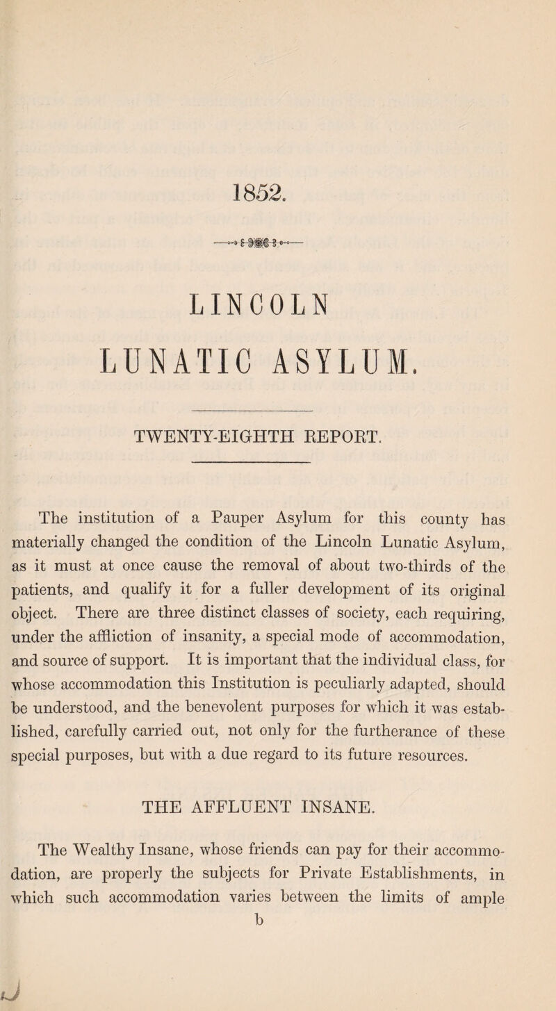 1852. LINCOLN LUNATIC ASYLUM. TWENTY-EIGHTH REPORT. The institution of a Pauper Asylum for this county has materially changed the condition of the Lincoln Lunatic Asylum, as it must at once cause the removal of about two-thirds of the patients, and qualify it for a fuller development of its original object. There are three distinct classes of society, each requiring, under the affliction of insanity, a special mode of accommodation, and source of support. It is important that the individual class, for whose accommodation this Institution is peculiarly adapted, should be understood, and the benevolent purposes for which it was estab¬ lished, carefully carried out, not only for the furtherance of these special purposes, hut with a due regard to its future resources. THE AFFLUENT INSANE. The Wealthy Insane, whose friends can pay for their accommo¬ dation, are properly the subjects for Private Establishments, in which such accommodation varies between the limits of ample b