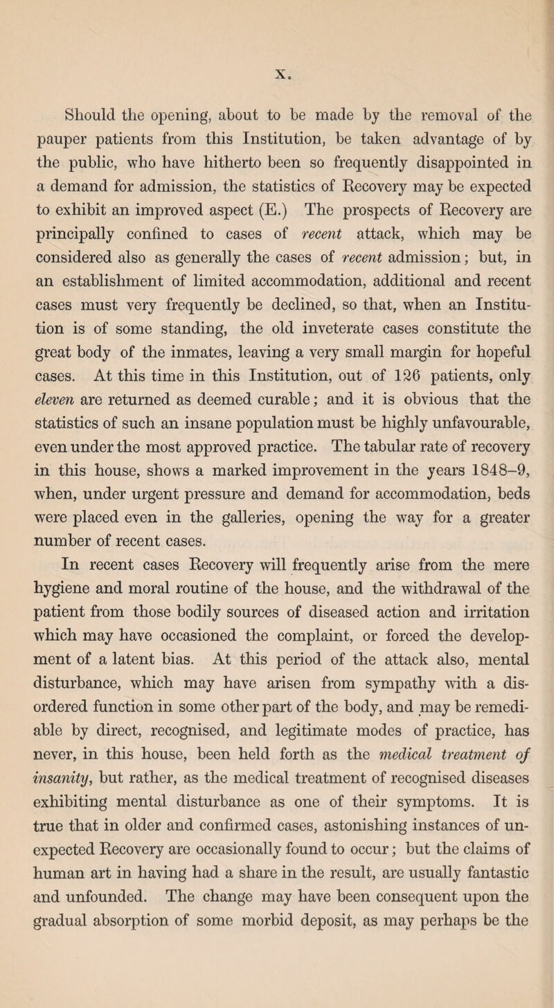 Should the opening, about to be made by the removal of the pauper patients from this Institution, be taken advantage of by the public, who have hitherto been so frequently disappointed in a demand for admission, the statistics of Recovery may be expected to exhibit an improved aspect (E.) The prospects of Recovery are principally confined to cases of recent attack, which may be considered also as generally the cases of recent admission; but, in an establishment of limited accommodation, additional and recent cases must very frequently be declined, so that, when an Institu¬ tion is of some standing, the old inveterate cases constitute the great body of the inmates, leaving a very small margin for hopeful cases. At this time in this Institution, out of 126 patients, only eleven are returned as deemed curable; and it is obvious that the statistics of such an insane population must be highly unfavourable, even under the most approved practice. The tabular rate of recovery in this house, shows a marked improvement in the years 1848-9, when, under urgent pressure and demand for accommodation, beds were placed even in the galleries, opening the way for a greater number of recent cases. In recent cases Recovery will frequently arise from the mere hygiene and moral routine of the house, and the withdrawal of the patient from those bodily sources of diseased action and irritation which may have occasioned the complaint, or forced the develop¬ ment of a latent bias. At this period of the attack also, mental disturbance, which may have arisen from sympathy with a dis¬ ordered function in some other part of the body, and may be remedi¬ able by direct, recognised, and legitimate modes of practice, has never, in this house, been held forth as the medical treatment of insanity, but rather, as the medical treatment of recognised diseases exhibiting mental disturbance as one of their symptoms. It is true that in older and confirmed cases, astonishing instances of un¬ expected Recovery are occasionally found to occur; but the claims of human art in having had a share in the result, are usually fantastic and unfounded. The change may have been consequent upon the gradual absorption of some morbid deposit, as may perhaps be the
