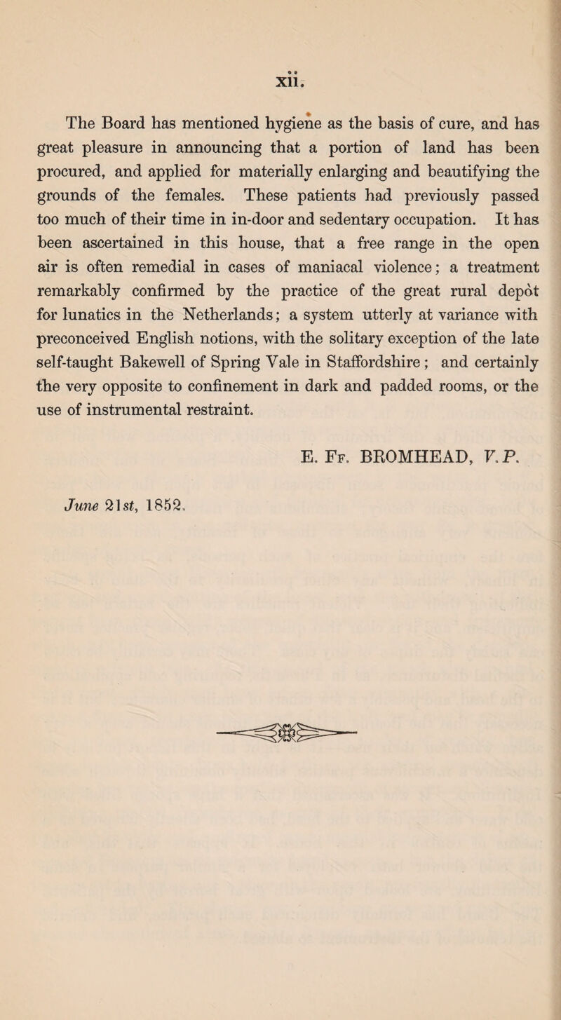 9 » Xll. The Board has mentioned hygiene as the basis of cure, and has great pleasure in announcing that a portion of land has been procured, and applied for materially enlarging arid beautifying the grounds of the females. These patients had previously passed too much of their time in in-door and sedentary occupation. It has been ascertained in this house, that a free range in the open air is often remedial in cases of maniacal violence; a treatment remarkably confirmed by the practice of the great rural depot for lunatics in the Netherlands; a system utterly at variance with preconceived English notions, with the solitary exception of the late self-taught Bakewell of Spring Vale in Staffordshire ; and certainly the very opposite to confinement in dark and padded rooms, or the use of instrumental restraint. June 21 st, 1852. E. Ff. BROMHEAD, V. P.