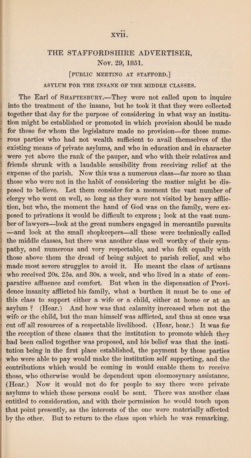 -t XVII. THE STAFFORDSHIRE ADVERTISER, Nov. 29, 1851. [PUBLIC MEETING AT STAFFORD.] ASYLUM FOR THE INSANE OF THE MIDDLE CLASSES. The Earl of Shaftesbury.—They were not called upon to inquire into the treatment of the insane, hut he took it that they were collected together that day for the purpose of considering in what way an institu¬ tion might be established or promoted in which provision should be made for those for whom the legislature made no provision—-for those nume¬ rous parties who had not wealth sufficient to avail themselves of the existing means of private asylums, and who in education and in character were yet above the rank of the pauper, and who with their relatives and friends shrunk with a laudable sensibility from receiving relief at the expense of the parish. Now this was a numerous class-—far more so than those who were not in the habit of considering the matter might be dis¬ posed to believe. Let them consider for a moment the vast number of clergy who went on well, so long as they were not visited by heavy afflic¬ tion, but who, the moment the hand of God was on the family, were ex¬ posed to privations it would be difficult to express ; look at the vast num¬ ber of lawyers—look at the great numbers engaged in mercantile pursuits —and look at the small shopkeepers—all these were technically called I the middle classes, but there was another class well worthy of their sym¬ pathy, and numerous and very respectable, and who felt equally with those above them the dread of being subject to parish relief, and who made most severe struggles to avoid it. He meant the class of artisans ' who received 20s. 25s. and 80s. a week, and who lived in a state of com¬ parative affluence and comfort. But when in the dispensation of Provi- E dence insanity afflicted his family, what a burthen it must be to one of this class to support either a wife or a child, either at home or at an f' asylum ? (Hear.) And how was that calamity increased when not the wife or the child, but the man himself was afflicted, and thus at once was cut off all resources of a respectable livelihood. (Hear, hear.) It was for the reception of these classes that the institution to promote which they i had been called together was proposed, and his belief was that the insti¬ tution being in the first place established, the payment by those parties ■ who were able to pay would make the institution self supporting, and the ■ contributions which would be coming in would enable them to receive i those, who otherwise would be dependent upon eleemosynary assistance. (Hear.) Now it would not do for people to say there were private i asylums to which these persons could be sent. There was another class | entitled to consideration, and with their permission he would touch upon : that point presently, as the interests of the one were materially affected I by the other. But to return to the class upon which he was remarking.