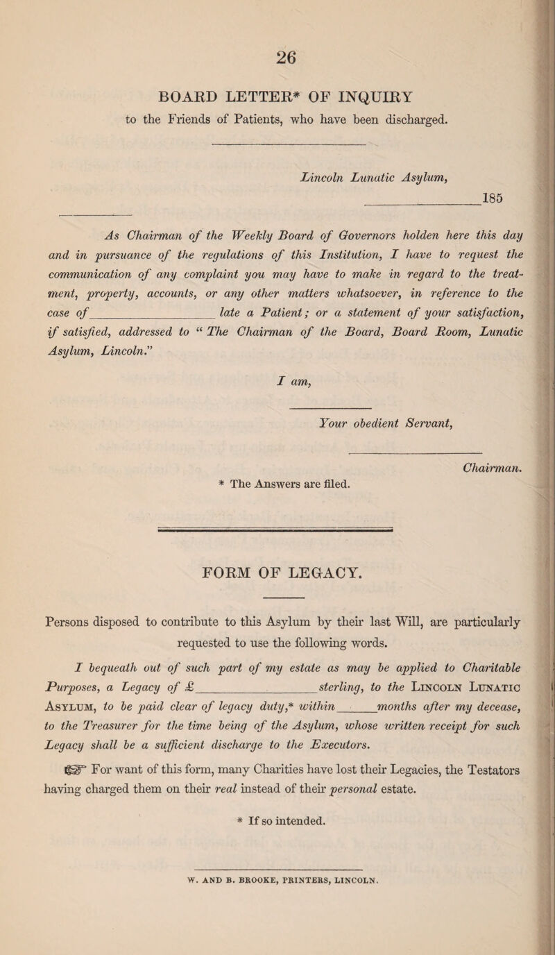 BOARD LETTER* OF INQUIRY to the Friends of Patients, who have been discharged. Lincoln Lunatic Asylum, 185 As Chairman of the Weekly Board of Governors liolden here this day and in pursuance of the regulations of this Institution, I have to request the communication of any complaint you may have to make in regard to the treat¬ ment, property, accounts, or any other matters whatsoever, in reference to the case of_late a Patient; or a statement of your satisfaction, if satisfied, addressed to “ The Chairman of the Board, Board Room, Lunatic Asylum, Lincoln I am, Your obedient Servant, * The Answers are filed. Chairman. FORM OF LEGACY. Persons disposed to contribute to this Asylum by their last Will, are particularly requested to use the following words. I bequeath out of such part of my estate as may be applied to Charitable Purposes, a Legacy of <£_sterling, to the Lincoln Lunatic Asylum, to be paid clear of legacy duty,* within months after my decease, to the Treasurer for the time being of the Asylum, whose written receipt for such Legacy shall be a sufficient discharge to the Executors. igaT For want of this form, many Charities have lost then' Legacies, the Testators having charged them on their real instead of then.' personal estate. * If so intended. W. AND B. BROOKE, PRINTERS, LINCOLN.