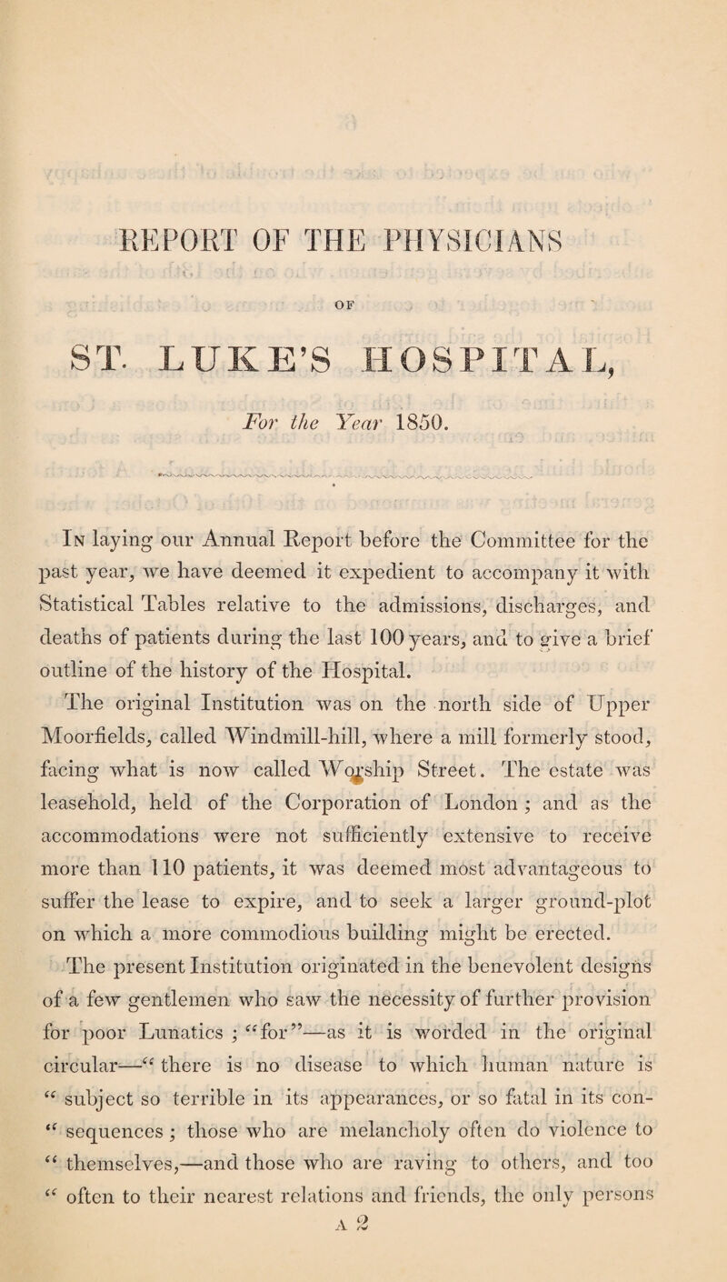 REPORT OF THE PHYSICIANS OF ST. LUKE’S HOSPITAL, For the Year 1850. In laying our Annual Report before the Committee for the past year, we have deemed it expedient to accompany it with Statistical Tables relative to the admissions, discharges, and deaths of patients during the last 100 years, and to give a brief outline of the history of the Hospital. The original Institution was on the north side of Upper Moorfields, called Windmill-hill, where a mill formerly stood, facing what is now called Wo^sliip Street. The estate was leasehold, held of the Corporation of London ; and as the accommodations were not sufficiently extensive to receive more than 110 patients, it was deemed most advantageous to suffer the lease to expire, and to seek a larger ground-plot on which a more commodious building might be erected. The present Institution originated in the benevolent designs of a few gentlemen who saw the necessity of further provision for poor Lunatics ; “for”—as it is worded in the original circular—“ there is no disease to which human nature is “ subject so terrible in its appearances, or so fatal in its con- “ sequences; those who are melancholy often do violence to “ themselves,—and those who are raving to others, and too te often to their nearest relations and friends, the only persons A