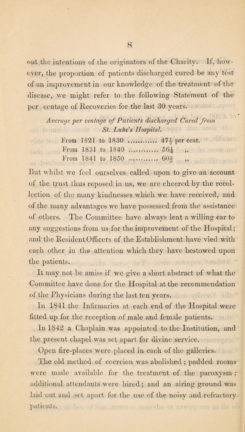 out the intentions of the originators of the Charity. 1 f, how¬ ever, the proportion of patients discharged cured be any test of an improvement in our knowledge of the treatment of the disease, wre might refer to the following Statement of the per centage of Recoveries for the last 30 years. Average per centage of Patients discharged Cured from St. Luke’s Hospital. From 1821 to 1830 .. 47J per cent. From 1831 to 1840 .. 56^ ,, From 1841 to 1850 .. 60| „ But whilst we feel ourselves called upon to give an account of the trust thus reposed in us, we are cheered by the recol¬ lection of the many kindnesses which we have received, and of the many advantages we have possessed from the assistance of others. The Committee have always lent a willing ear to any suggestions from us for the improvement of the Hospital; and the Resident Officers of the Establishment have vied with each other in the attention which they have bestowed upon the patients. It may not be amiss if we give a short abstract of what the Committee have done for the Hospital at the recommendation of the Physicians during the last ten years. In 1841 the Infirmaries at each end of the Hospital were fitted up for the reception of male and female patients. In 184.2 a Chaplain was appointed to the Institution, and the present chapel was set apart for divine service. Open fire-places were placed in each of the galleries. The old method of coercion was abolished; padded rooms were made available for the treatment of the paroxysm ; additional attendants were hired; and an airing ground was laid out and set apart for the use of the noisy and refractory patients.