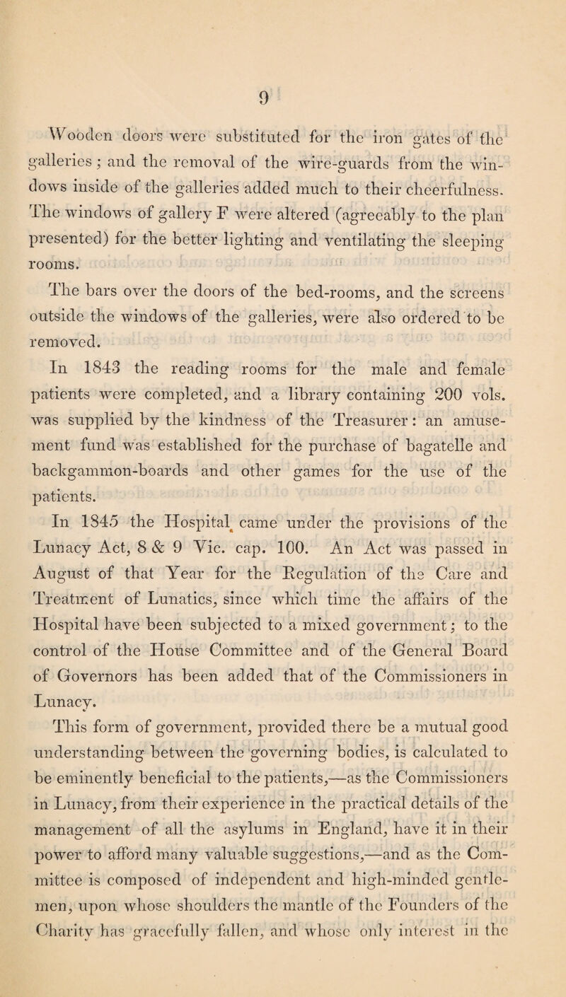 Wooden doors were substituted for the iron gates of the galleries ; and the removal of the wire-guards from the win¬ dows inside of the galleries added much to their cheerfulness. I he windows of gallery F were altered (agreeably to the plan presented) for the better lighting and ventilating the sleeping rooms. The bars over the doors of the bed-rooms, and the screens outside the windows of the galleries, were also ordered to be removed. In 1843 the reading rooms for the male and female patients were completed, and a library containing 200 vols. was supplied by the kindness of the Treasurer: an amuse¬ ment fund was established for the purchase of bagatelle and backgammon-boards and other games for the use of the patients. In 1845 the Hospital came under the provisions of the Lunacy Act, 8 & 9 Vic. cap. 100. An Act was passed in August of that Year for the Regulation of the Care and Treatment of Lunatics, since which time the affairs of the Hospital have been subjected to a mixed government; to the control of the House Committee and of the General Board of Governors has been added that of the Commissioners in Lunacy. This form of government, provided there be a mutual good understanding between the governing bodies, is calculated to be eminently beneficial to the patients,—as the Commissioners in Lunacy, from their experience in the practical details of the management of all the asylums in England, have it in their power to afford many valuable suggestions,—and as the Com¬ mittee is composed of independent and high-minded gentle¬ men, upon whose shoulders the mantle of the Founders of the Charity has gracefully fallen, and whose only interest in the