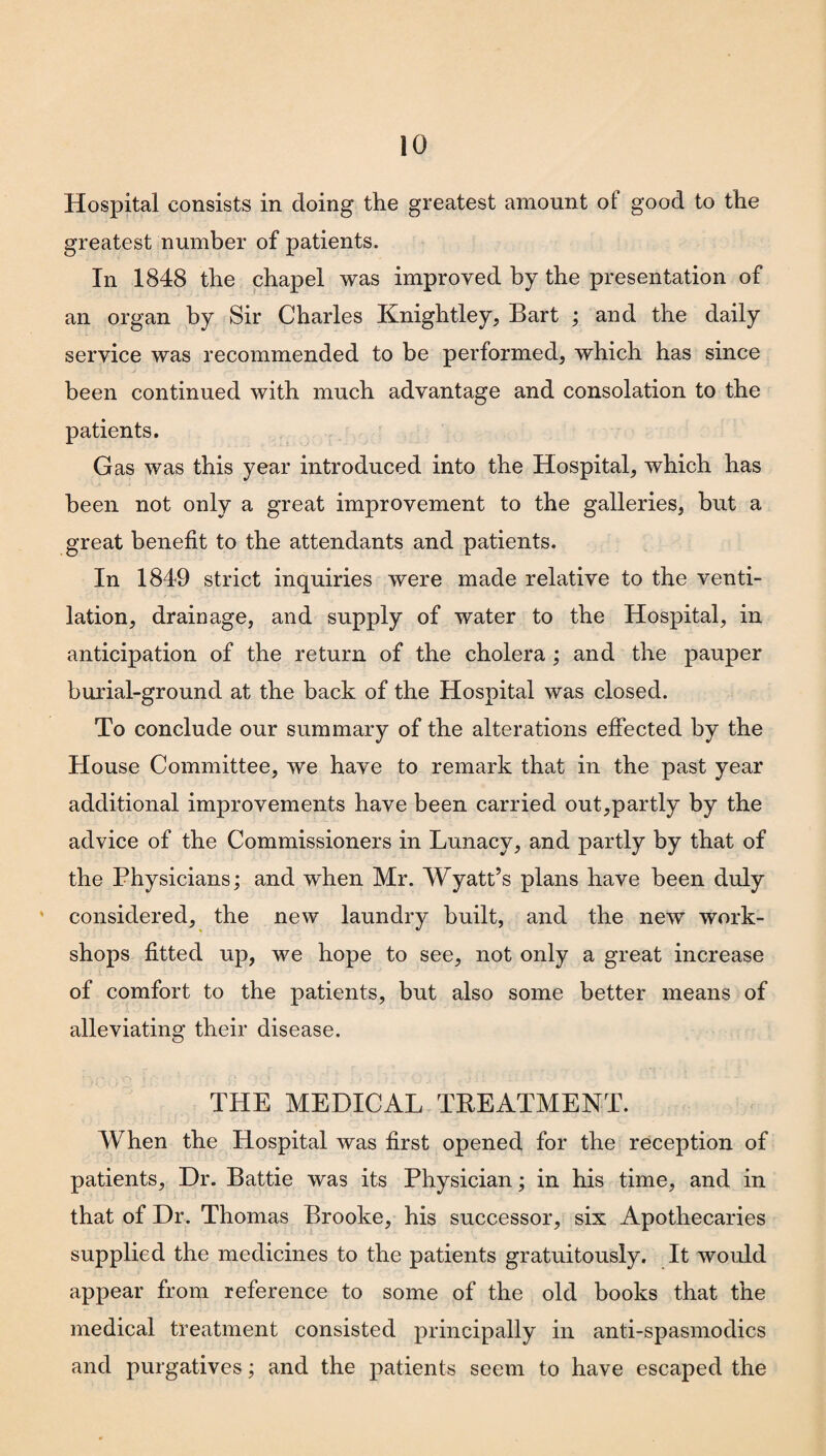 Hospital consists in doing the greatest amount of good to the greatest number of patients. In 1848 the chapel was improved by the presentation of an organ by Sir Charles Knightley, Bart ; and the daily service was recommended to be performed, which has since been continued with much advantage and consolation to the patients. Gas was this year introduced into the Hospital, which has been not only a great improvement to the galleries, but a great benefit to the attendants and patients. In 1849 strict inquiries were made relative to the venti¬ lation, drainage, and supply of water to the Hospital, in anticipation of the return of the cholera; and the pauper burial-ground at the back of the Hospital was closed. To conclude our summary of the alterations effected by the House Committee, we have to remark that in the past year additional improvements have been carried out,partly by the advice of the Commissioners in Lunacy, and partly by that of the Physicians; and when Mr. Wyatt’s plans have been duly considered, the new laundry built, and the new work¬ shops fitted up, we hope to see, not only a great increase of comfort to the patients, but also some better means of alleviating their disease. THE MEDICAL TREATMENT. When the Hospital was first opened for the reception of patients. Dr. Battie was its Physician; in his time, and in that of Dr. Thomas Brooke, his successor, six Apothecaries supplied the medicines to the patients gratuitously. It would appear from reference to some of the old books that the medical treatment consisted principally in anti-spasmodics and purgatives; and the patients seem to have escaped the