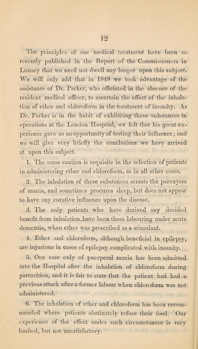 Tile principles of our medical treatment have been so recently published in the Report of the Commissioners in Lunacy that we need not dwell any longer upon this subject. We will only add that in 1848 we took advantage of the assistance of Dr. Parker, who officiated in the absence of the resident medical officer, to ascertain the effect of the inhala¬ tion of ether and chloroform in the treatment of insanity. As Dr. Parker is in the habit of exhibiting these substances in operations at the London Hospital, we felt that his great ex¬ perience gave us an opportunity of testing their influence; and we will give very briefly the conclusions we have arrived at upon this subject. 1. The same caution is requisite in the selection of patients in administering ether and chloroform, as in all other cases. 2. The inhalation of these substances arrests the paroxysm of mania, and sometimes procures sleep, but does not appear to have any curative influence upon the disease. 3. The only patients who have derived any decided benefit from inhalation,have been those labouring under acute dementia, when ether was prescribed as a stimulant. 4. Ether and chloroform, although beneficial in epilepsy, are injurious in cases of epilepsy complicated with insanity. 5. One case only of puerperal mania has been admitted into the Hospital after the inhalation of chloroform during parturition, and it is fair to state that the patient had had a previous attack after a former labour when chloroform was not administered. 6. The inhalation of ether and chloroform has been recom¬ mended where patients obstinately refuse their food. Our experience of the effect under such circumstances is very limited, but not unsatisfactory.