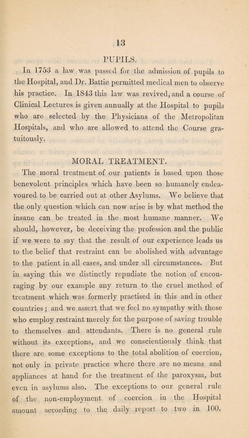 In 1758 a law . was passed for tlie admission of pupils to the Hospital, and Dr. Battie permitted medical men to observe his practice,, In 1848 this law was revived, and a course of Clinical Lectures is given annually at the Hospital to pupils who are selected by the Physicians of the Metropolitan Hospitals, and who are allowed to attend the Course gra¬ tuitously. MORAL TREATMENT. The moral treatment of our patients is based upon those benevolent principles which have been so humanely endea¬ voured to be carried out at other Asylums. We believe that the only question which can now arise is by what method the insane can be treated in the most humane manner. We should, however, be deceiving the profession and the public if we were to say that the result of our experience leads us to the belief that restraint can be abolished with advantage to the patient in all cases, and under all circumstances. But in saying this we distinctly repudiate the notion of encou¬ raging by our example any return to the cruel method of treatment which was formerly practised in this and in other countries; and we assert that we feel no sympathy with those who employ restraint merely for the purpose of saving trouble to themselves and attendants. There is no general rule without its exceptions, and we conscientiously think that there are some exceptions to the total abolition of coercion, not only in private practice where there are no means and appliances at hand for the treatment of the paroxysm, but even in asylums also. The exceptions to our general rule of the non-employment of coercion in the Hospital amount according to the daily report to two in 100.