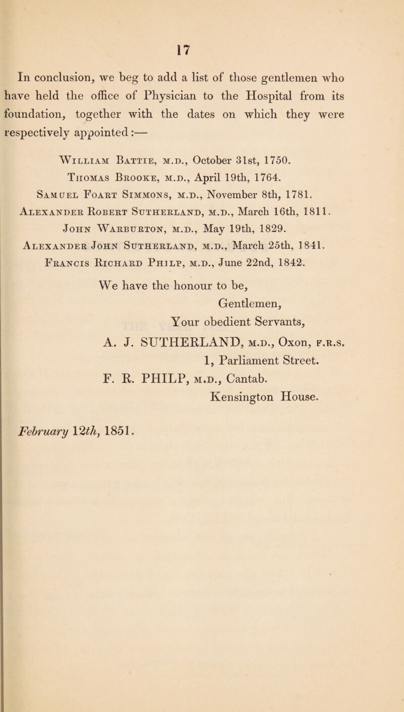 In conclusion, we beg to add a list of those gentlemen who have held the office of Physician to the Hospital from its foundation, together with the dates on which they were respectively appointed:— William Battie, m.d., October 31st, 1750= Tiiomas Brooke, m.d., April 19th, 1764= Samuel Foart Simmons, m.d., November 8th, 1781. Alexander Robert Sutherland, m.d., March 16th, 1811. John Warburton, m.d., May 19th, 1829. Alexander John Sutherland, m.d., March 25th, 1841. Francis Richard Philp, m.d., June 22nd, 1842. We have the honour to be, Gentlemen, Your obedient Servants, A. J. SUTHERLAND, m.d., Oxon, f.r.s. 1, Parliament Street. F. R. PHILP, m.d., Cantab. Kensington House. February 12 th, 1851.