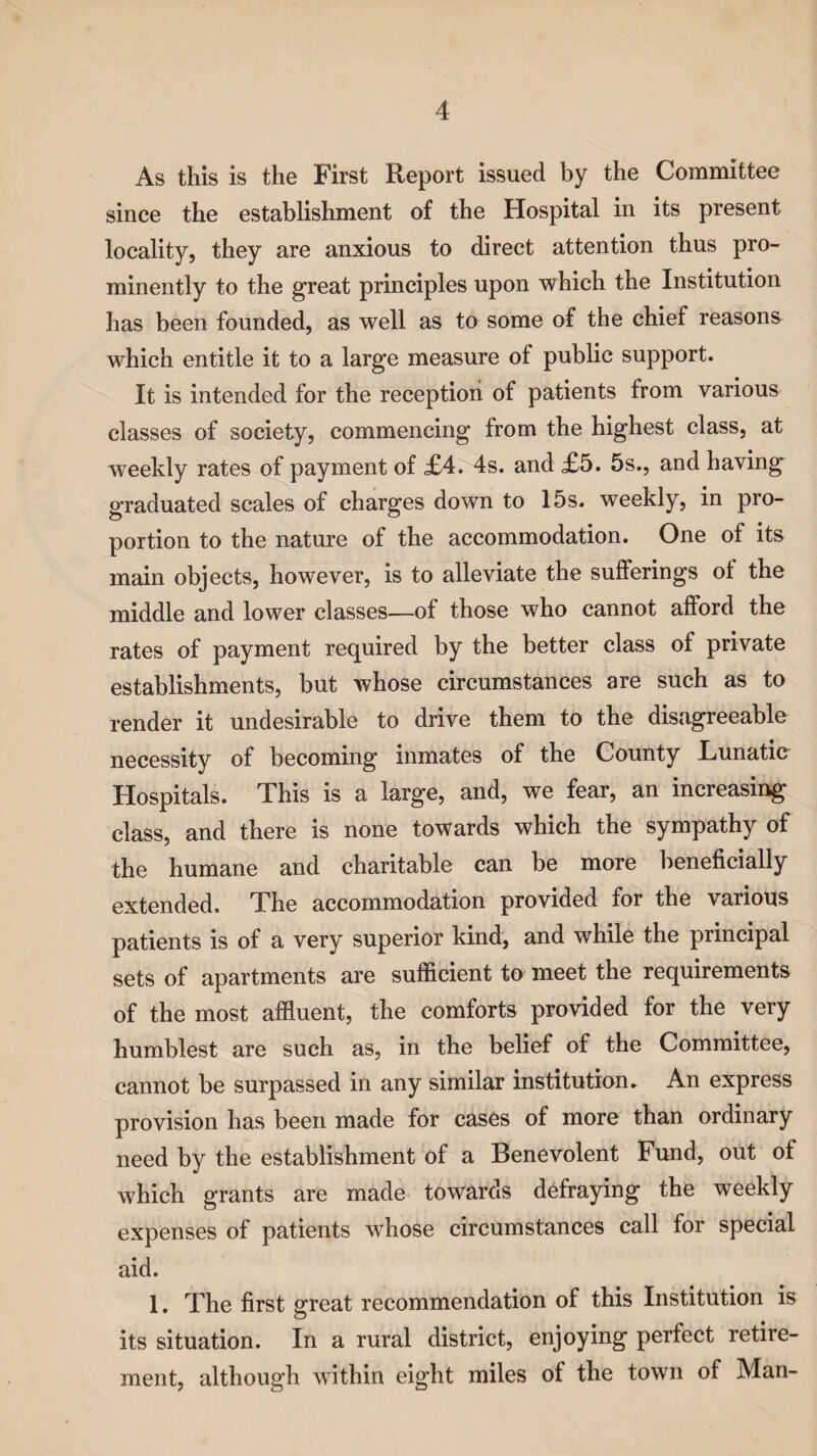 As this is the First Report issued by the Committee since the establishment of the Hospital in its present locality, they are anxious to direct attention thus pro¬ minently to the great principles upon which the Institution has been founded, as well as to some of the chief reasons which entitle it to a large measure of public support. It is intended for the reception of patients from various classes of society, commencing from the highest class, at weekly rates of payment of £4. 4s. and £5. 5s., and having graduated scales of charges down to 15s. weekly, in pro¬ portion to the nature of the accommodation. One of its main objects, however, is to alleviate the sufferings ol the middle and lower classes—of those who cannot afford the rates of payment required by the better class of private establishments, but whose circumstances are such as to render it undesirable to drive them to the disagreeable necessity of becoming inmates of the County Lunatic Hospitals. This is a large, and, we fear, an increasing class, and there is none towards which the sympathy of the humane and charitable can be more beneficially extended. The accommodation provided for the various patients is of a very superior kind, and while the principal sets of apartments are sufficient to meet the requirements of the most affluent, the comforts provided for the very humblest are such as, in the belief of the Committee, cannot be surpassed in any similar institution* An express provision has been made for cases of more than ordinary need by the establishment of a Benevolent Fund, out of which grants are made towards defraying the weekly expenses of patients whose circumstances call for special aid. 1. The first great recommendation of this Institution is its situation. In a rural district, enjoying perfect retire¬ ment, although within eight miles of the town of Man-