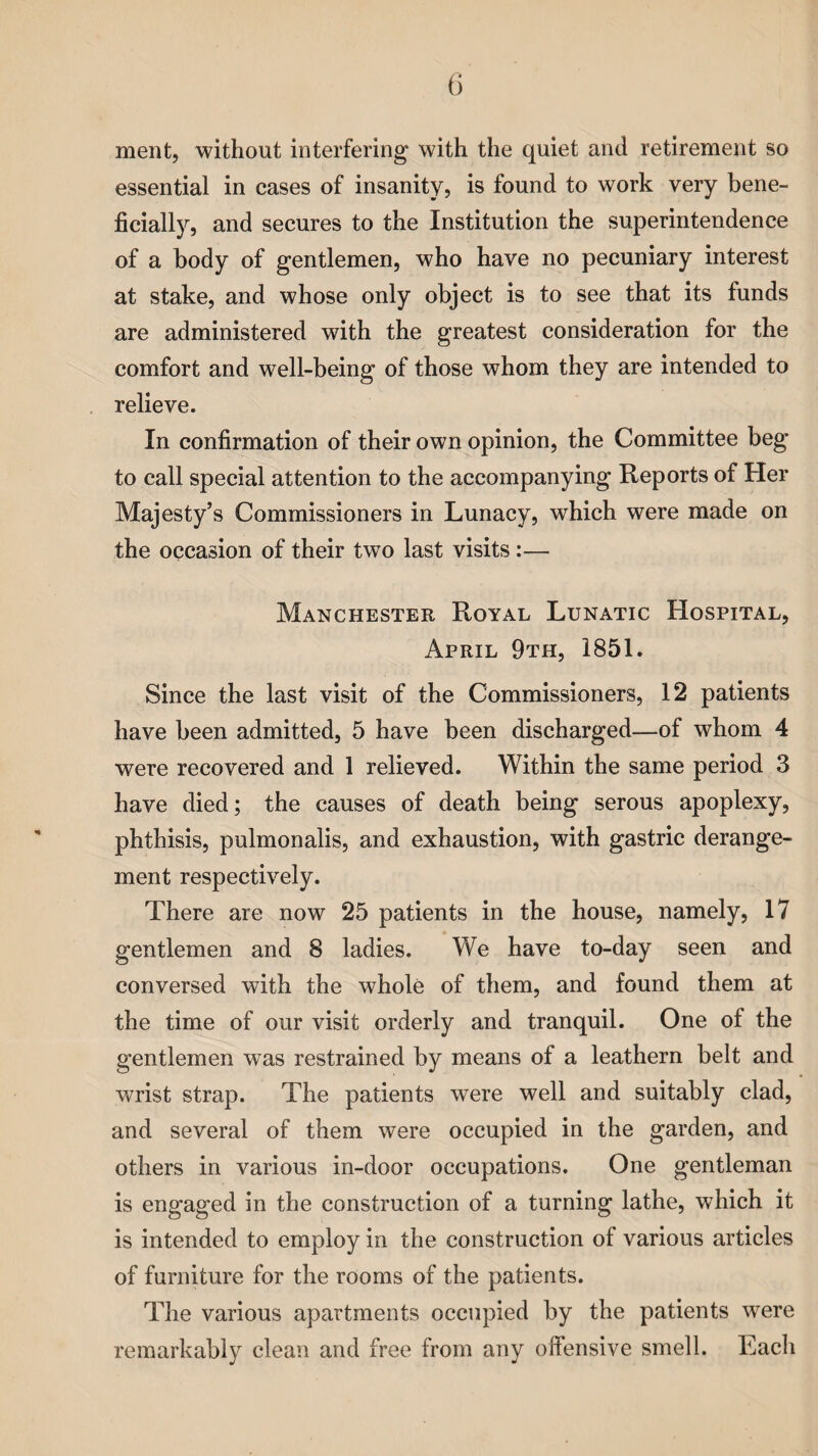 ment, without interfering with the quiet and retirement so essential in cases of insanity, is found to work very bene¬ ficially, and secures to the Institution the superintendence of a body of gentlemen, who have no pecuniary interest at stake, and whose only object is to see that its funds are administered with the greatest consideration for the comfort and well-being of those whom they are intended to relieve. In confirmation of their own opinion, the Committee beg to call special attention to the accompanying Reports of Her Majesty’s Commissioners in Lunacy, which were made on the occasion of their two last visits:— Manchester Royal Lunatic Hospital, April 9th, 1851. Since the last visit of the Commissioners, 12 patients have been admitted, 5 have been discharged—of whom 4 were recovered and 1 relieved. Within the same period 3 have died; the causes of death being serous apoplexy, phthisis, pulmonalis, and exhaustion, with gastric derange¬ ment respectively. There are now 25 patients in the house, namely, 17 gentlemen and 8 ladies. We have to-day seen and conversed with the whole of them, and found them at the time of our visit orderly and tranquil. One of the gentlemen was restrained by means of a leathern belt and wrist strap. The patients were well and suitably clad, and several of them were occupied in the garden, and others in various in-door occupations. One gentleman is engaged in the construction of a turning lathe, which it is intended to employ in the construction of various articles of furniture for the rooms of the patients. The various apartments occupied by the patients were remarkably clean and free from any offensive smell. Each