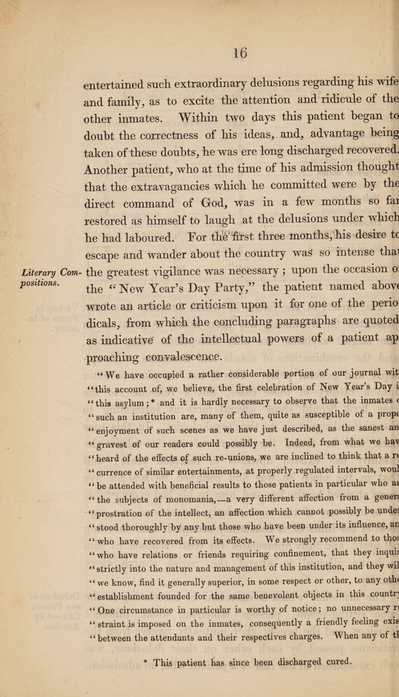 entertained such extraordinary delusions regarding his wife and family, as to excite the attention and ridicule of the other inmates. Within two days this patient began to doubt the correctness of his ideas, and, advantage being taken of these doubts, he was ere long discharged recovered. Another patient, who at the time of his admission thought that the extravagancies which he committed were by the direct command of God, was in a few months so fai restored as himself to laugh at the delusions under which he had laboured. For thAfirst three months, his desire tc escape and wander about the country waS so intense thal Literary Com- the greatest vigilance was necessary ; upon the occasion o. positions. the ff New Year>g X)ay Party,” the patient named above wrote an article or criticism upon it for one of the perio dicals, from which the concluding paragraphs are quoted as indicative of the intellectual powers of a patient ap proaching convalescence. “We have occupied a rather considerable portion of our journal wit “this account of, we believe, the first celebration of New Year’s Day i “this asylum;* and it is hardly necessary to observe that the inmates < “such an institution are, many of them, quite as susceptible of a props “ enjoyment of such scenes as we have just described, as the sanest an “ gravest of our readers could possibly be. Indeed, from what we ha\ “heard of the effects of such re-unions, we are inclined to think that a u “ currence of similar entertainments, at properly regulated intervals, woul “be attended with beneficial results to those patients in particular who ai “ the subjects of monomania,—a very different affection from a genera “prostration of the intellect, an affection which cannot possibly be undei “ stood thoroughly by anv but those who have been under its influence, an “who have recovered from its effects. We strongly recommend to thot “who have relations or friends requiring confinement, that they inquii “strictly into the nature and management of this institution, and they wii “ we know, find it generally superior, in some respect or other, to any oth< “establishment founded for the same benevolent objects in this countr “One circumstance in particular is worthy of notice; no unnecessary r« “ straint is imposed on the inmates, consequently a friendly feeling exis “between the attendants and their respectives charges. When any of tl * This patient has since been discharged cured.