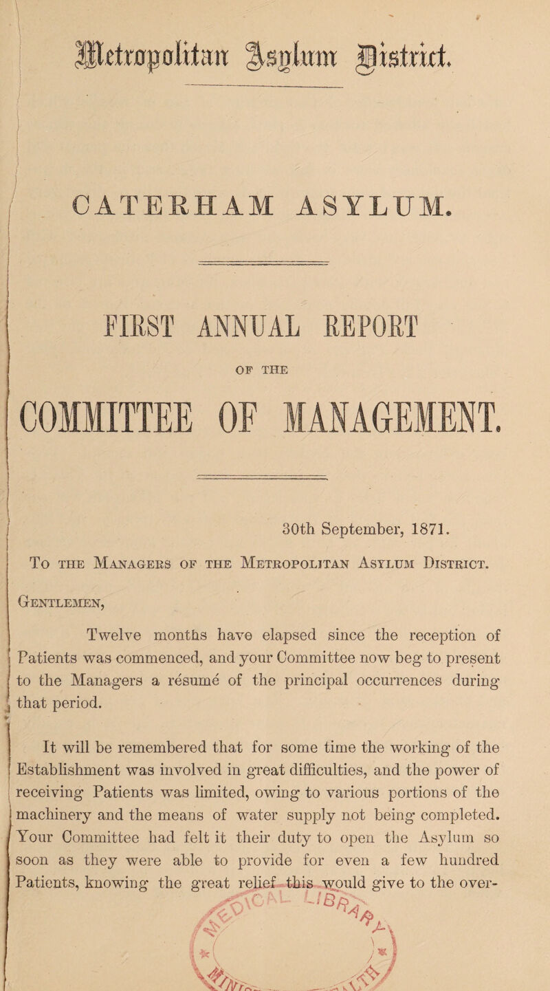 Shteapolilmt fsniimt gishkt | I I Ilg T i * a i' e uu. am asylum. FIRST ANNUAL REPORT OF THE COMMITTEE OF MANAGEMENT. 30th September, 1871. To the Managers of the Metropolitan Asylum District. Gentlemen, Twelve months have elapsed since the reception of Patients was commenced, and your Committee now beg to present to the Managers a resume of the principal occurrences during that period. It will be remembered that for some time the working of the Establishment was involved in great difficulties, and the power of receiving Patients was limited, owing to various portions of the machinery and the means of water supply not being completed. Your Committee had felt it their duty to open the Asylum so soon as they were able to provide for even a few hundred Patients, knowing the great relief this would give to the over- t * 9 \Cf i-\ L UB% \ /«