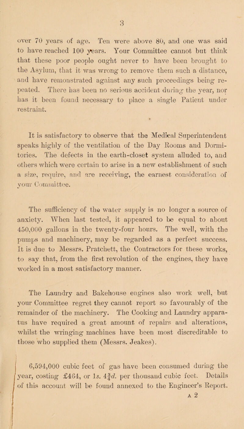 over 70 years of age. Ten were above 80, and one was said to have reached 100 years. Your Committee cannot but think that these poor people ought never to have been brought to the Asylum, that it was wrong to remove them such a distance, and have remonstrated against any such proceedings being re¬ peated. There has been no serious accident during the year, nor has it been found necessary to place a single Patient under restraint. It is satisfactory to observe that the Medical Superintendent speaks highly of the ventilation of the Day Rooms and Dormi¬ tories. The defects in the earth-closet system alluded to, and others which were certain to arise in a new establishment of such a size, require, and are receiving-, the earnest consideration of vour Committee. %/ The sufficiency of the water supply is no longer a source of anxiety. When last tested, it appeared to be equal to about 450,000 gallons in the twenty-four hours. The well, with the pumps and machinery, may be regarded as a perfect success. It is due to Messrs. Pratchett, the Contractors for these works, to say that, from the first revolution of the engines, they have worked in a most satisfactory manner. The Laundry and Bakehouse engines also work well, but your Committee regret they cannot report so favourably of the remainder of the machinery. The Cooking and Laundry appara¬ tus have required a great amount of repairs and alterations, whilst the wringing machines have been most discreditable to those who supplied them (Messrs. Jeakes). s / 6,594,000 cubic feet of gas have been consumed during the year, costing £464, or Is. 4fd. per thousand cubic feet. Details of this account will be found annexed to the Engineer’s Report. a 2