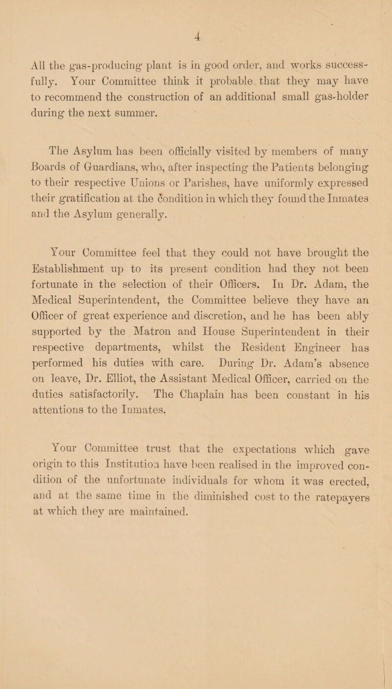 All the gas-producing plant is in good order, and works success¬ fully. Your Committee think it probable that they may have to recommend the construction of an additional small gas-holder during the next summer. The Asylum has been officially visited by members of many Boards of Guardians, who, after inspecting the Patients belonging to their respective Unions or Parishes, have uniformly expressed their gratification at the condition in which they found the Inmates and the Asylum generally. Your Committee feel that they could not have brought the Establishment up to its present condition had they not been fortunate in the selection of their Officers. In Dr. Adam, the Medical Superintendent, the Committee believe they have an Officer of great experience and discretion, and he has been ably supported by the Matron and House Superintendent in their respective departments, whilst the Resident Engineer has performed his duties with care. During Dr. Adam’s absence on leave, Dr. Elliot, the Assistant Medical Officer, carried on the duties satisfactorily. The Chaplain has been constant in his attentions to the Inmates. Your Committee trust that the expectations which gave origin to this Institution have been realised in the improved con¬ dition of the unfortunate individuals for whom it was erected, and at the same time in the diminished cost to the ratepayers at which they are maintained.