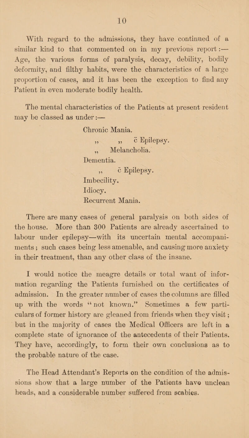 With regard to the admissions, they have continued of a similar kind to that commented on in my previous report:— Age, the various forms of paralysis, decay, debility, bodily deformity, and filthy habits, were the characteristics of a large proportion of cases, and it has been the exception to find any Patient in even moderate bodily health. The mental characteristics of the Patients at present resident may be classed as under:— Chronic Mania. „ „ c Epilepsy. „ Melancholia. Dementia. „ c Epilepsy. Imbecility. Idiocy. Recurrent Mania. There are many cases of general paralysis on both sides of the house. More than 300 Patients are already ascertained to labour under epilepsy—with its uncertain mental accompani¬ ments ; such cases being less amenable, and causing more anxiety in their treatment, than any other class of the insane. I would notice the meagre details or total want of infor¬ mation regarding the Patients furnished on the certificates of admission. In the greater number of cases the columns are filled up with the words “ not known.” Sometimes a few parti¬ culars of former history are gleaned from friends when they visit; but in the majority of cases the Medical Officers are left in a complete state of ignorance of the antecedents of their Patients. They have, accordingly, to form their own conclusions as to the probable nature of the case. The Head Attendant’s Reports on the condition of the admis¬ sions show that a large number of the Patients have unclean heads, and a considerable number suffered from scabies.