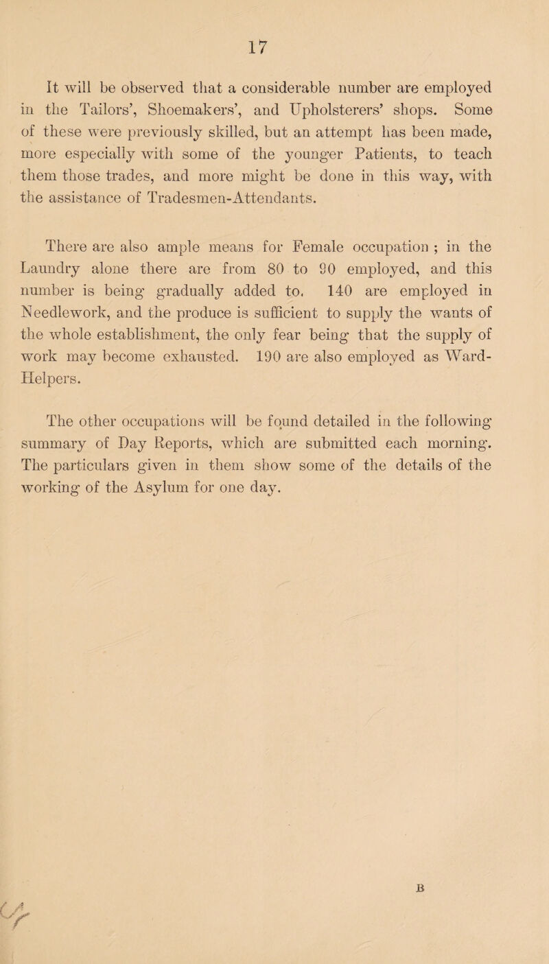 It will be observed that a considerable number are employed in the Tailors’, Shoemakers’, and Upholsterers’ shops. Some of these were previously skilled, but an attempt has been made, more especially with some of the younger Patients, to teach them those trades, and more might be done in this way, with the assistance of Tradesmen-Attendants. There are also ample means for Female occupation ; in the Laundry alone there are from 80 to 90 employed, and this number is being gradually added to. 140 are employed in Needlework, and the produce is sufficient to supply the wants of the whole establishment, the only fear being that the supply of work may become exhausted. 190 are also employed as Ward- Helpers. The other occupations will be found detailed in the following summary of Day Reports, which are submitted each morning. The particulars given in them show some of the details of the working of the Asylum for one day.