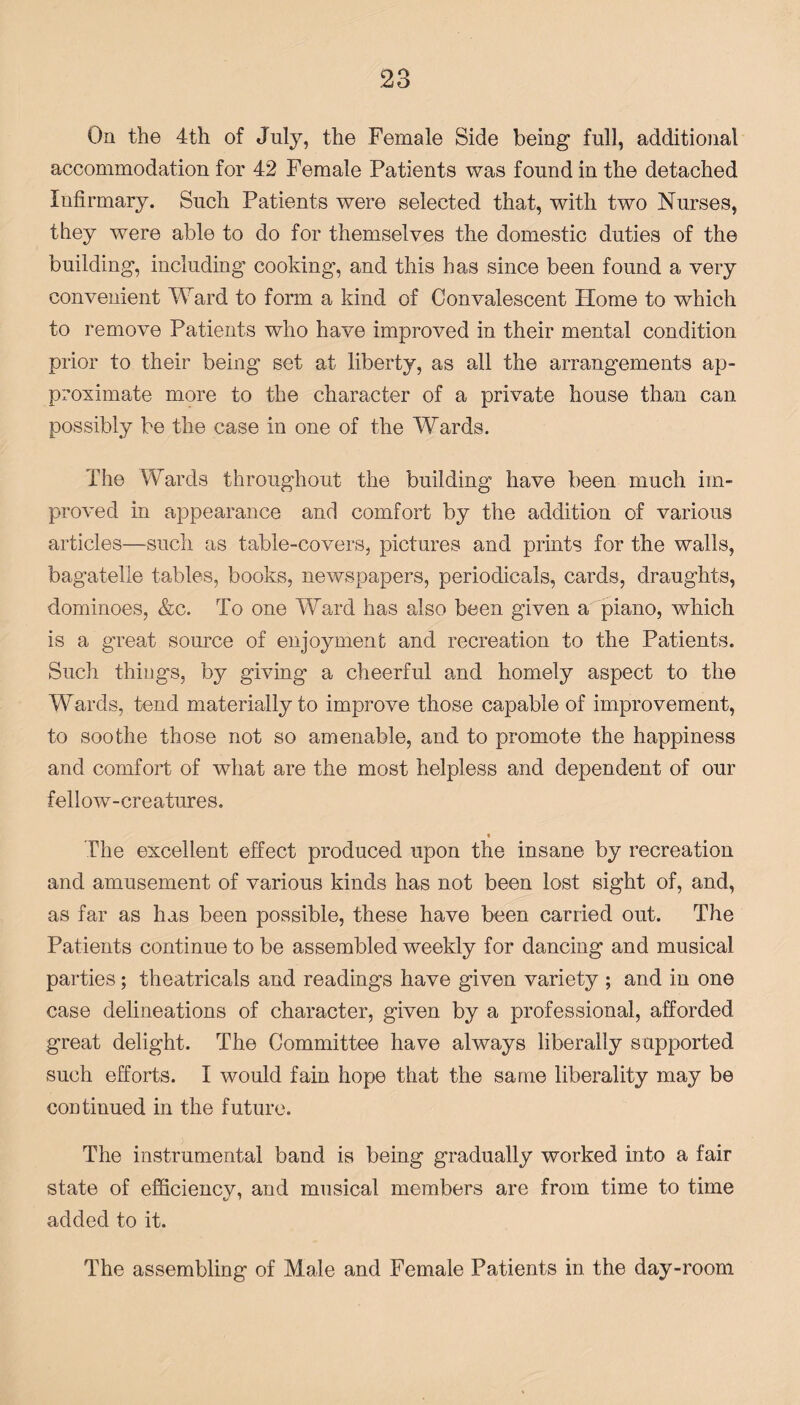 On the 4th of July, the Female Side being full, additional accommodation for 42 Female Patients was found in the detached Infirmary. Such Patients were selected that, with two Nurses, they were able to do for themselves the domestic duties of the building, including cooking’, and this has since been found a very convenient Ward to form a kind of Convalescent Plome to which to remove Patients who have improved in their mental condition prior to their being set at liberty, as all the arrangements ap¬ proximate more to the character of a private house than can possibly be the case in one of the Wards. The Wards throughout the building have been much im¬ proved in appearance and comfort by the addition of various articles—such as table-covers, pictures and prints for the walls, bagatelle tables, books, newspapers, periodicals, cards, draughts, dominoes, &c. To one Ward has also been given a piano, which is a great source of enjoyment and recreation to the Patients. Such things, by giving a cheerful and homely aspect to the Wards, tend materially to improve those capable of improvement, to soothe those not so amenable, and to promote the happiness and comfort of what are the most helpless and dependent of our fellow-creatures. • The excellent effect produced upon the insane by recreation and amusement of various kinds has not been lost sight of, and, as far as has been possible, these have been carried out. The Patients continue to be assembled weekly for dancing and musical parties; theatricals and readings have given variety ; and in one case delineations of character, given by a professional, afforded great delight. The Committee have always liberally supported such efforts. I would fain hope that the same liberality may be continued in the future. The instrumental band is being gradually worked into a fair state of efficiency, and musical members are from time to time added to it. The assembling of Male and Female Patients in the day-room