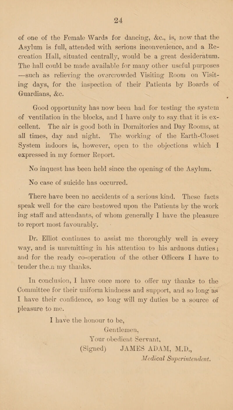 of one of the Female Wards for dancing, &c., is, now that the Asylum is full, attended with serious inconvenience, and a Re¬ creation Hall, situated centrally, would be a great desideratum. The hall could be made available for many other useful purposes —such as relieving the overcrowded Visiting Room on Visit¬ ing days, for the inspection of their Patients by Boards of Guardians, &c. Good opportunity has now been had for testing the system of ventilation in the blocks, and I have only to say that it is ex¬ cellent. The air is good both in Dormitories and Day Rooms, at all times, day and night. The working of the Earth-Closet System indoors is, however, open to the objections which I expressed in my former Report. No inquest has been held since the opening of the Asylum. No case of suicide has occurred. There have been no accidents of a serious kind. These facts speak well for the care bestowed upon the Patients by the work ing staff and attendants, of whom generally I have the pleasure to report most favourably. Dr. Elliot continues to assist me thoroughly well in every way, and is unremitting in his attention to his arduous duties; and for the read}/ co-operation of the other Officers I have to tender them my thanks. In conclusion, I have once more to offer my thanks to the Committee for their uniform kindness and support, and so long as I have their confidence, so long will my duties be a source of pleasure to me. I have the honour to be, Gentlemen, Your obedient Servant, (Signed) JAMES ADAM, M.D., Medical Superintendent.