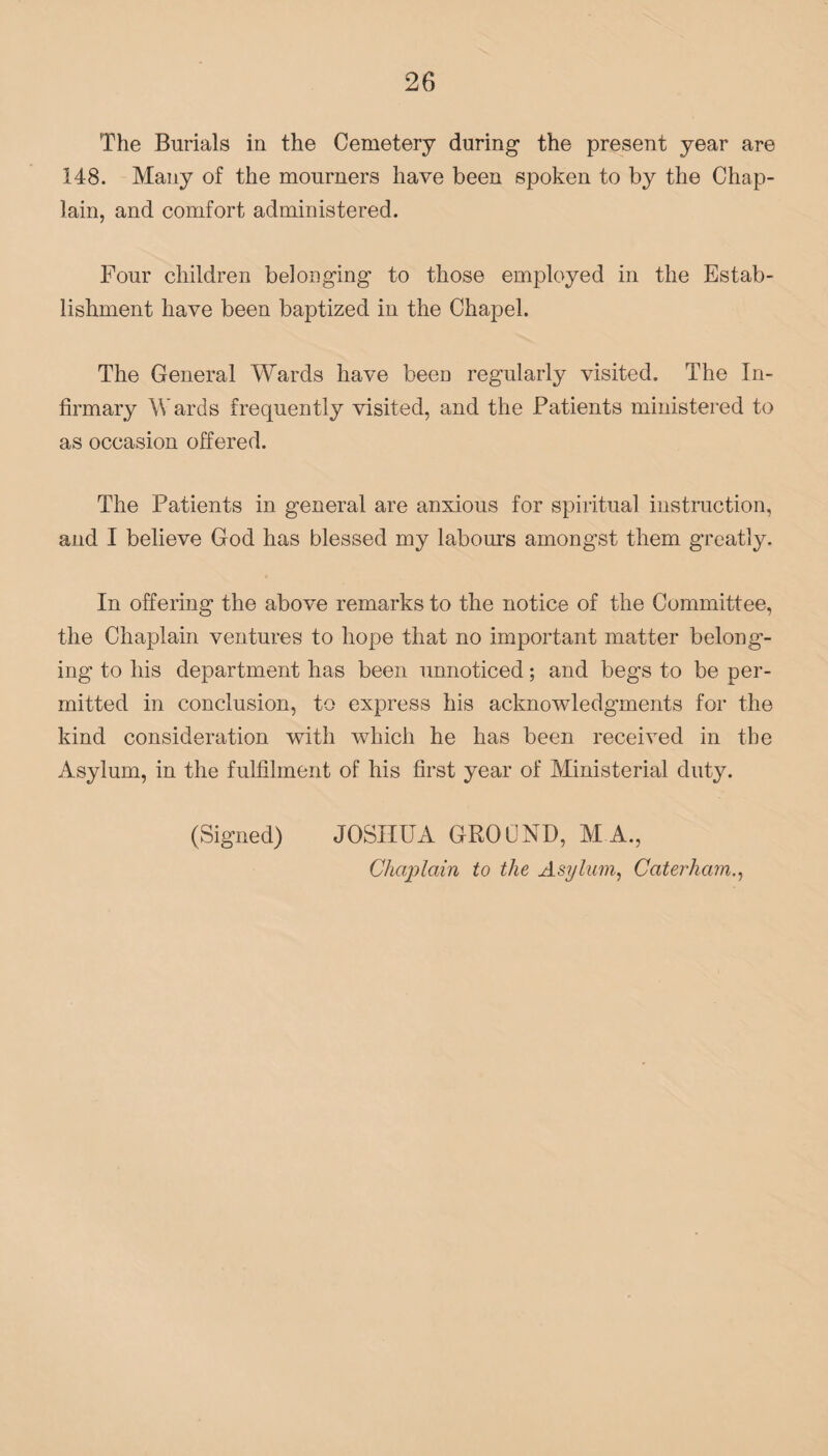 The Burials in the Cemetery during the present year are 148. Many of the mourners have been spoken to by the Chap¬ lain, and comfort administered. Four children belonging to those employed in the Estab¬ lishment have been baptized in the Chapel. The General Wards have been regularly visited. The In¬ firmary Wards frequently visited, and the Patients ministered to as occasion offered. The Patients in general are anxious for spiritual instruction, and I believe God has blessed my labour's amongst them greatly. In offering the above remarks to the notice of the Committee, the Chaplain ventures to hope that no important matter belong¬ ing to his department has been unnoticed; and begs to be per¬ mitted in conclusion, to express his acknowledgments for the kind consideration with which he has been received in the Asylum, in the fulfilment of his first year of Ministerial duty. (Signed) JOSHUA GROUND, M A., Chaplain to the Asylum, Caterham.,