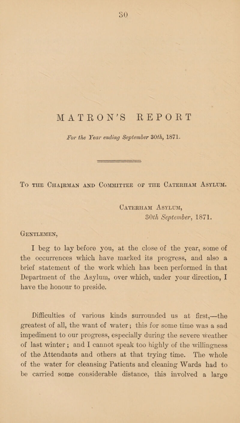 For the Year ending September 30th, 1871. To the Chairman and Committee of the Caterham Asylum. Caterham Asylum, 30th September, 1871. Gentlemen, I beg to lay before you, at the close of the year, some of the occurrences which have marked its progress, and also a brief statement of the work which has been performed in that Department of the Asylum, over which, under your direction, I have the honour to preside. Difficulties of various kinds surrounded us at first,—the greatest of all, the want of water; this for some time was a sad impediment to our progress, especially during the severe weather of last winter; and I cannot speak too highly of the willingness of the Attendants and others at that trying time. The whole of the water for cleansing Patients and cleaning Wards had to be carried some considerable distance, this involved a large