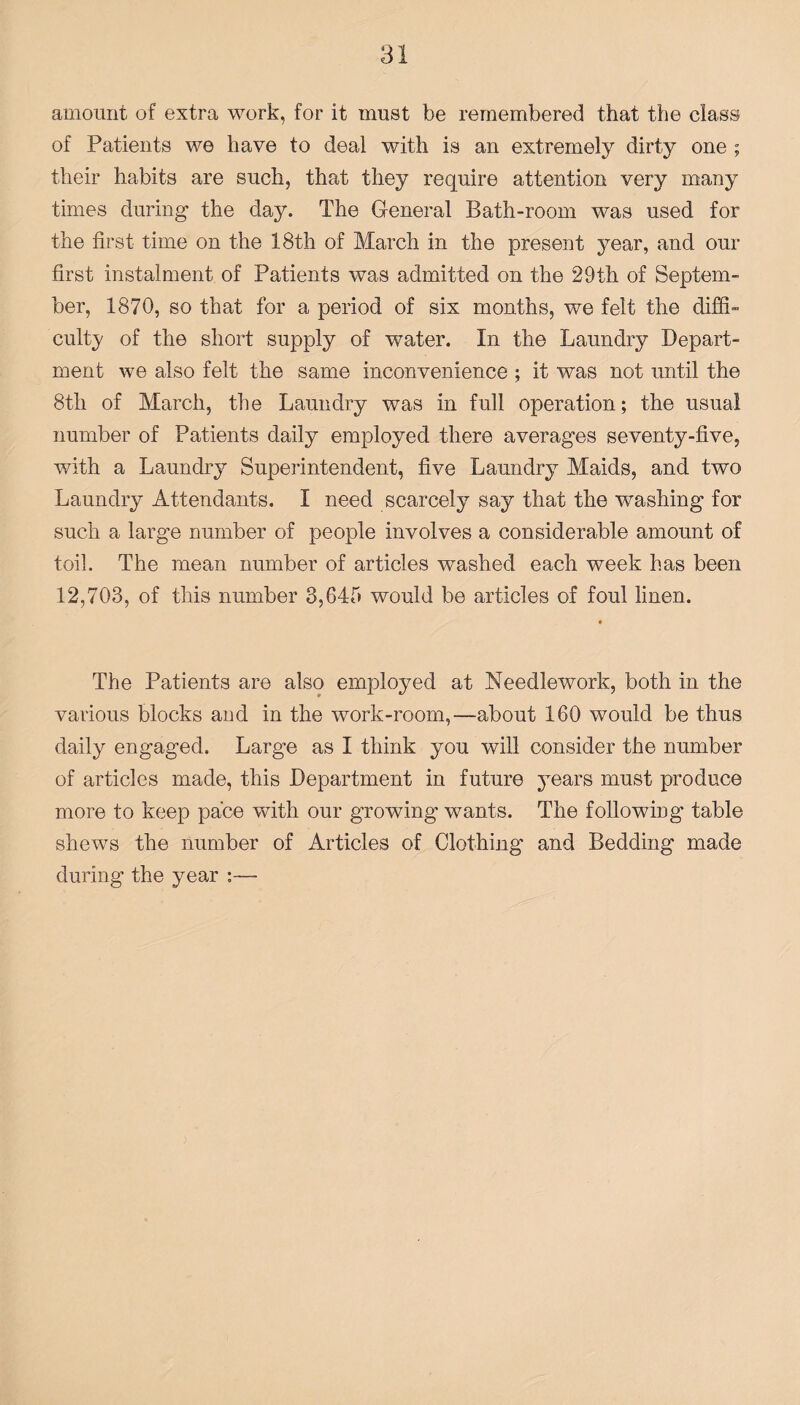 amount of extra work, for it must be remembered that the class of Patients we have to deal with is an extremely dirty one ; their habits are such, that they require attention very many times during the day. The General Bath-room was used for the first time on the 18th of March in the present year, and our first instalment of Patients was admitted on the 29th of Septem¬ ber, 1870, so that for a period of six months, we felt the diffi¬ culty of the short supply of water. In the Laundry Depart¬ ment we also felt the same inconvenience ; it was not until the 8th of March, the Laundry was in full operation; the usual number of Patients daily employed there averages seventy-five, with a Laundry Superintendent, five Laundry Maids, and two Laundry Attendants. I need scarcely say that the washing for such a large number of people involves a considerable amount of toil. The mean number of articles washed each week has been 12,703, of this number 3,645 would be articles of foul linen. The Patients are also employed at Needlework, both in the various blocks and in the work-room,—about 160 would be thus daily engaged. Large as I think you will consider the number of articles made, this Department in future years must produce more to keep pace with our growing wants. The following table shews the number of Articles of Clothing and Bedding made during the year