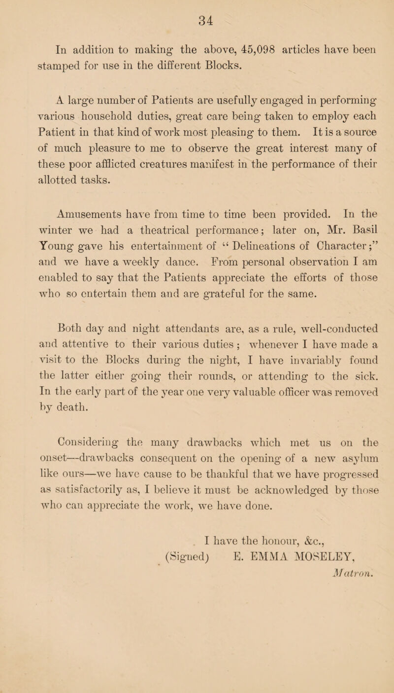 In addition to making the above, 45,098 articles have been stamped for use in the different Blocks. A large number of Patients are usefully engaged in performing- various household duties, great care being taken to employ each Patient in that kind of work most pleasing to them. It is a source of much pleasure to me to observe the great interest many of these poor afflicted creatures manifest in the performance of their allotted tasks. Amusements have from time to time been provided. In the winter we had a theatrical performance; later on, Mr. Basil Young gave his entertainment of u Delineations of Character;” and we have a weekly dance. From personal observation I am enabled to say that the Patients appreciate the efforts of those who so entertain them and are grateful for the same. Both day and night attendants are, as a rule, well-conducted and attentive to their various duties ; whenever I have made a visit to the Blocks during the night, I have invariably found the latter either going their rounds, or attending to the sick. In the early part of the year one very valuable officer was removed by death. Considering the many drawbacks which met us on the onset—drawbacks consequent on the opening of a new7 asylum like ours—w7e have cause to be thankful that we have progressed as satisfactorily as, I believe it must be acknowledged by those who can appreciate the work, we have done. I have the honour, &c., (Signed) E. EMMA MOSELEY, Matron.