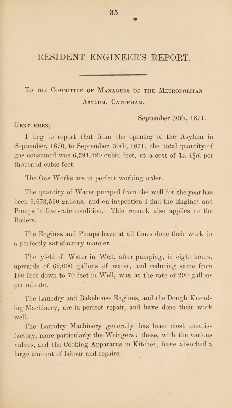 RESIDENT ENGINEER’S REPORT. To the Committee of Managers of the Metropolitan Asylum, Caterham. September 30th, 1871. Gentlemen, I beg to report that from the opening of the Asylum in September, 1870, to September 30th, 1871, the total quantity of gas consumed was 6,594,420 cubic feet, at a cost of Is. 4\d. per thousand cubic feet. The Gas Works are in perfect working order. The quantity of Water pumped from the well for the year has been 9,673,560 gallons, and on inspection I find the Engines and Pumps in first-rate condition. This remark also applies to the Boilers. The Engines and Pumps have at all times done their work in a perfectly satisfactory manner. The yield of Water in Well, after pumping, in eight hours, upwards of 62,000 gallons of water, and reducing same from 160 feet down to 70 feet in Well, was at the rate of 290 gallons per minute. The Laundry and Bakehouse Engines, and the Dough Knead¬ ing Machinery, are in perfect repair, and have done their work well. The Laundry Machinery generally has been most unsatis¬ factory, more particularly the Wringers ; these, with the various valves, and the Cooking Apparatus in Kitchen, have absorbed'a large amount of labour and repairs.