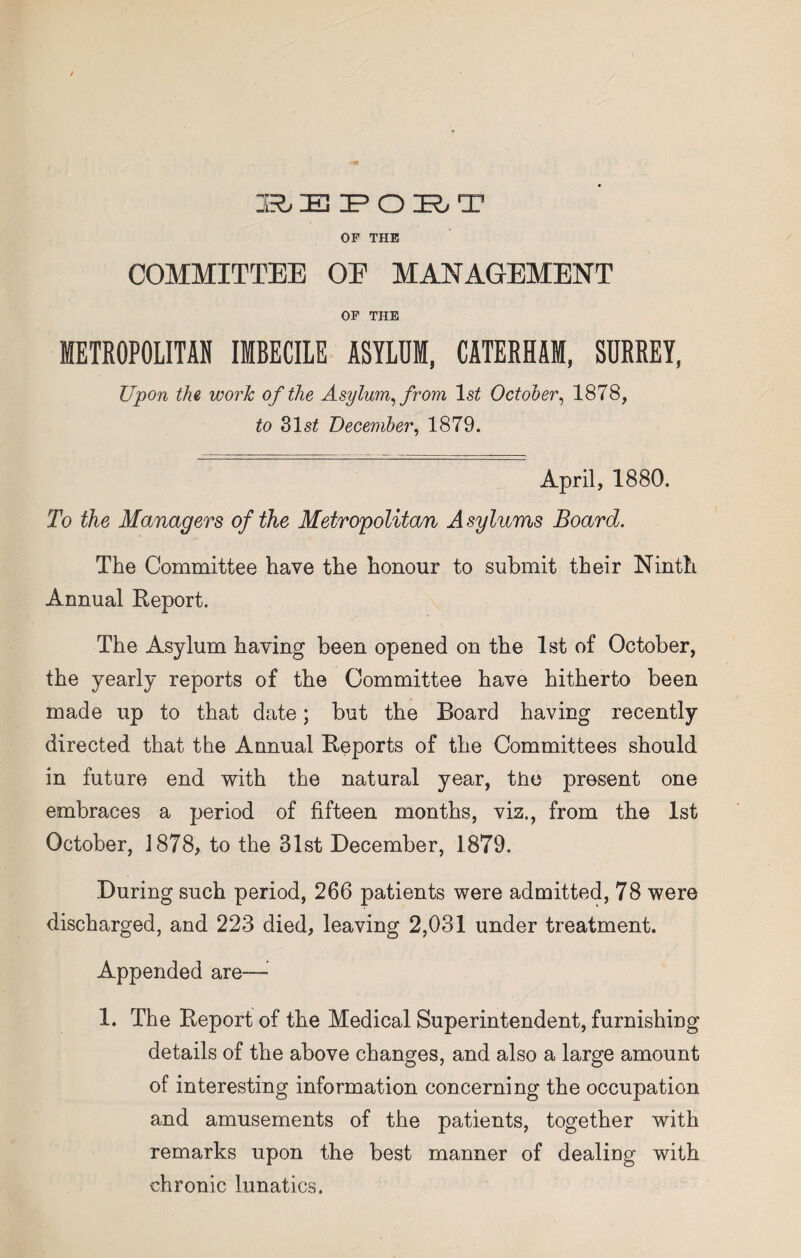 BEPO^T OF THE COMMITTEE OF MANAGEMENT OF THE METROPOLITAN IMBECILE ASYLUM, CATERHAM, SURREY, Upon the work of the Asylum, from ls£ October, 1878, to 31 st December, 1879. April, 1880. To the Managers of the Metropolitan Asylums Board. The Committee have the honour to submit their Ninth Annual Report. The Asylum having been opened on the 1st of October, the yearly reports of the Committee have hitherto been made up to that date; but the Board having recently directed that the Annual Reports of the Committees should in future end with the natural year, the present one embraces a period of fifteen months, viz., from the 1st October, 1878, to the 31st December, 1879. During such period, 266 patients were admitted, 78 were discharged, and 223 died, leaving 2,031 under treatment. Appended are— 1. The Report of the Medical Superintendent, furnishing details of the above changes, and also a large amount of interesting information concerning the occupation and amusements of the patients, together with remarks upon the best manner of dealing with chronic lunatics.