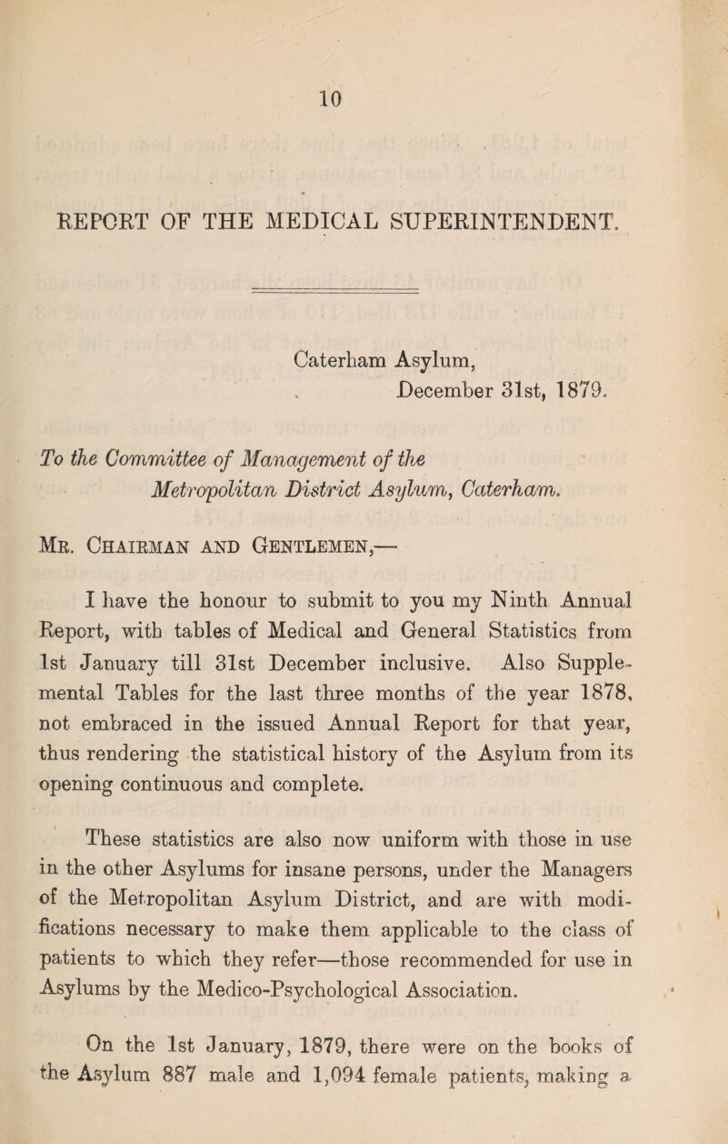 REPORT OF THE MEDICAL SUPERINTENDENT. Caterham Asylum, December 31st, 1879. To the Committee of Management of the Metropolitan District Asylum, Caterham. Mr. Chairman and Gentlemen,-— I have the honour to submit to you my Ninth Annual Report, with tables of Medical and General Statistics from 1st January till 31st December inclusive. Also Supple¬ mental Tables for the last three months of the year 1878, not embraced in the issued Annual Report for that year, thus rendering the statistical history of the Asylum from its opening continuous and complete. These statistics are also now uniform with those in use in the other Asylums for insane persons, under the Managers of the Metropolitan Asylum District, and are with modi¬ fications necessary to make them applicable to the class of patients to which they refer—those recommended for use in Asylums by the Medico-Psychological Association. On the 1st January, 1879, there were on the books of the Asylum 887 male and 1,094 female patients, making a